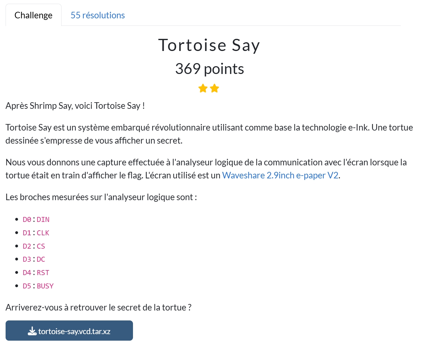 Tortoise Say 369 points Après Shrimp Say, voici Tortoise Say ! Tortoise Say est un système embarqué révolutionnaire utilisant comme base la technologie e-Ink. Une tortue dessinée s'empresse de vous afficher un secret. Nous vous donnons une capture effectuée à l'analyseur logique de la communication avec l'écran lorsque la tortue était en train d'afficher le flag. L'écran utilisé est un Waveshare 2.9inch e-paper V2. Les broches mesurées sur l'analyseur logique sont : D0 : DIN D1 : CLK D2 : CS D3 : DC D4 : RST D5 : BUSY Arriverez-vous à retrouver le secret de la tortue ? fichier `tortoise-say.vcd.tar.xz`