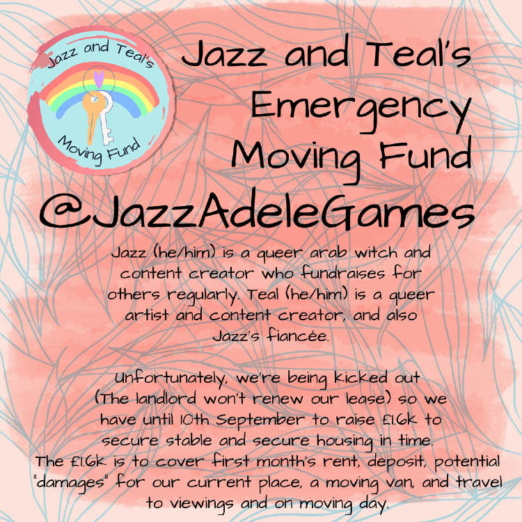 First lines of text in a large handwritten font “Jazz and Teals's Emergency Moving Fund” “@jazzadelegames” In smaller text reads: “Jazz (he/him) is a queer arab witch and content creator who fundraises for others regularly. Teal (he/him) is a queer artist and content creator, and also Jazz's fiancée.” “Unfortunately, we're being kicked out {the landlord won't renew our lease} so we have until 10th September to raise £1.6k to secure stable and secure housing in time. The £1.6k is to cover first month's rent, deposit, potential "damages" for our current place, a moving van, & travel to viewings and on moving day.” The title is off-center to the right. Beside it is a logo with two keys in the middle and a rainbow behind that. The poster is a light pink with blue leaf outlines covering the background. In front of this is a coral-pink box, which looks as though it has been painted