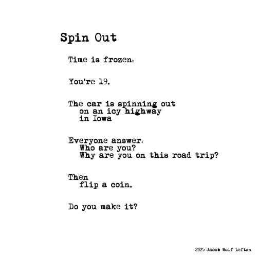 Spin Out - Time is frozen. You're 19. The car is spinning out on an icy highway in Iowa. Everyone answer: Who are you? Why are you on this road trip? Then, flip a coin. Do you make it?