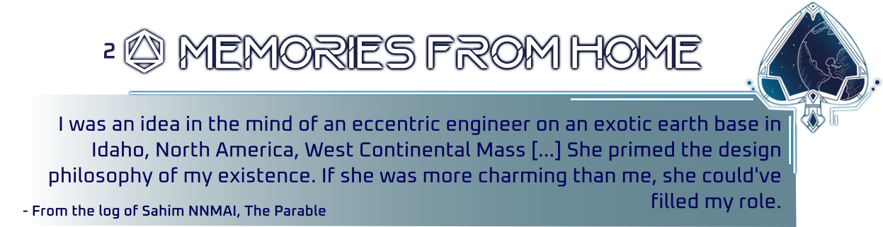 Graphic made in a HUD display style with a Spade suit and a planet in line art inside it. Title Reads 'Memories from Home'. Text Reads 'I was an idea in the mind of an eccentric engineer on an exotic earth base in Idaho, North America, West Continental Mass. She primed the design philosophy of my existence. If she was more charming than me, she could've filled my role.'