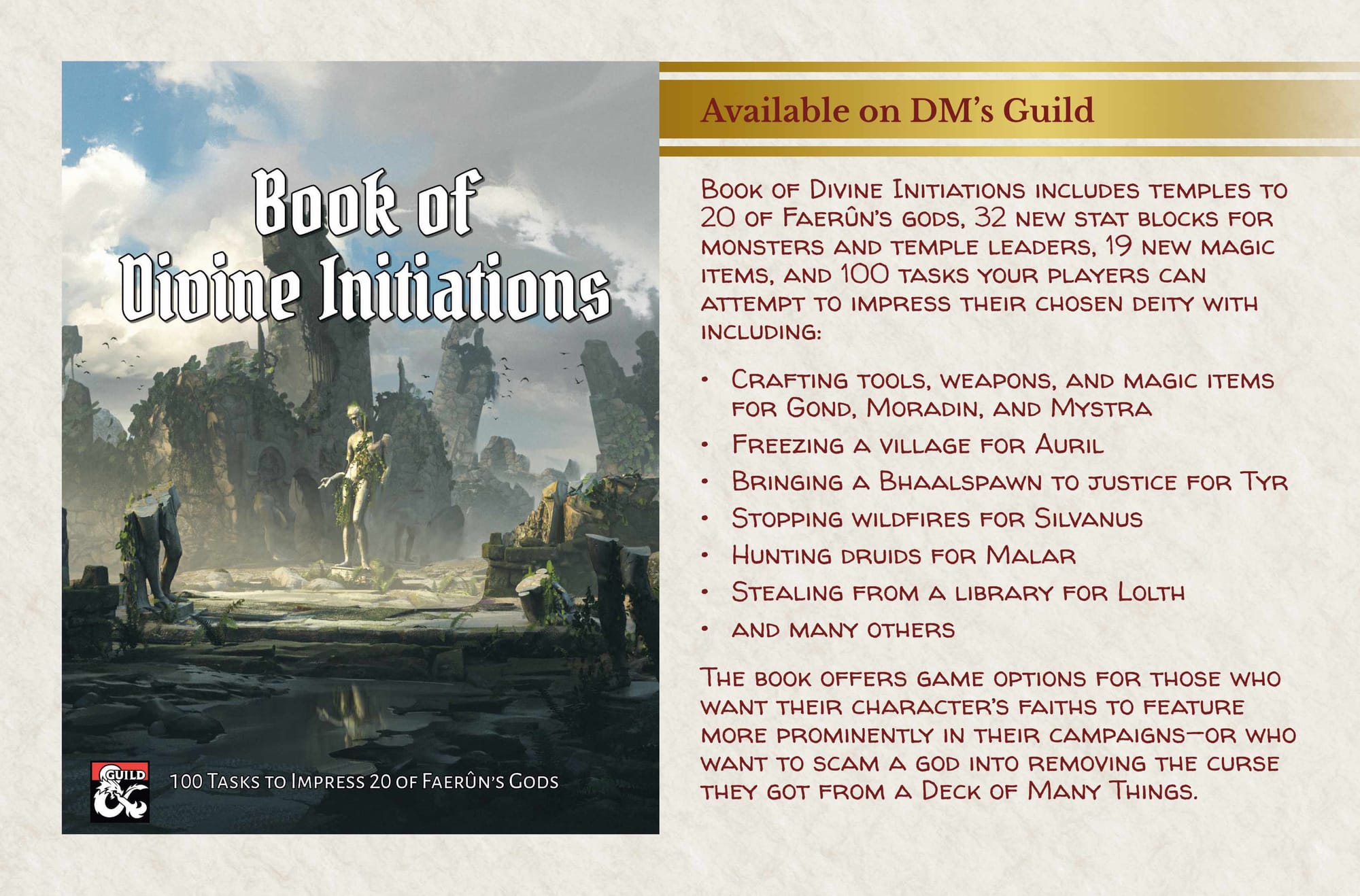 Cover of Book of Divine Initiations  Available on DM's Guild  Book of Divine Initiations includes temples to 20 of Faerûn’s gods, 32 new stat blocks for monsters and temple leaders, 19 new magic items, and 100 tasks your players can attempt to impress their chosen deity with including: •	Crafting tools, weapons, and magic items for Gond, Moradin, and Mystra •	Freezing a village for Auril •	Bringing a Bhaalspawn to justice for Tyr •	Stopping wildfires for Silvanus •	Hunting druids for Malar •	Stealing from a library for Lolth •	and many others The book offers game options for those who want their character’s faiths to feature more prominently in their campaigns—or who want to scam a god into removing the curse they got from a Deck of Many Things.