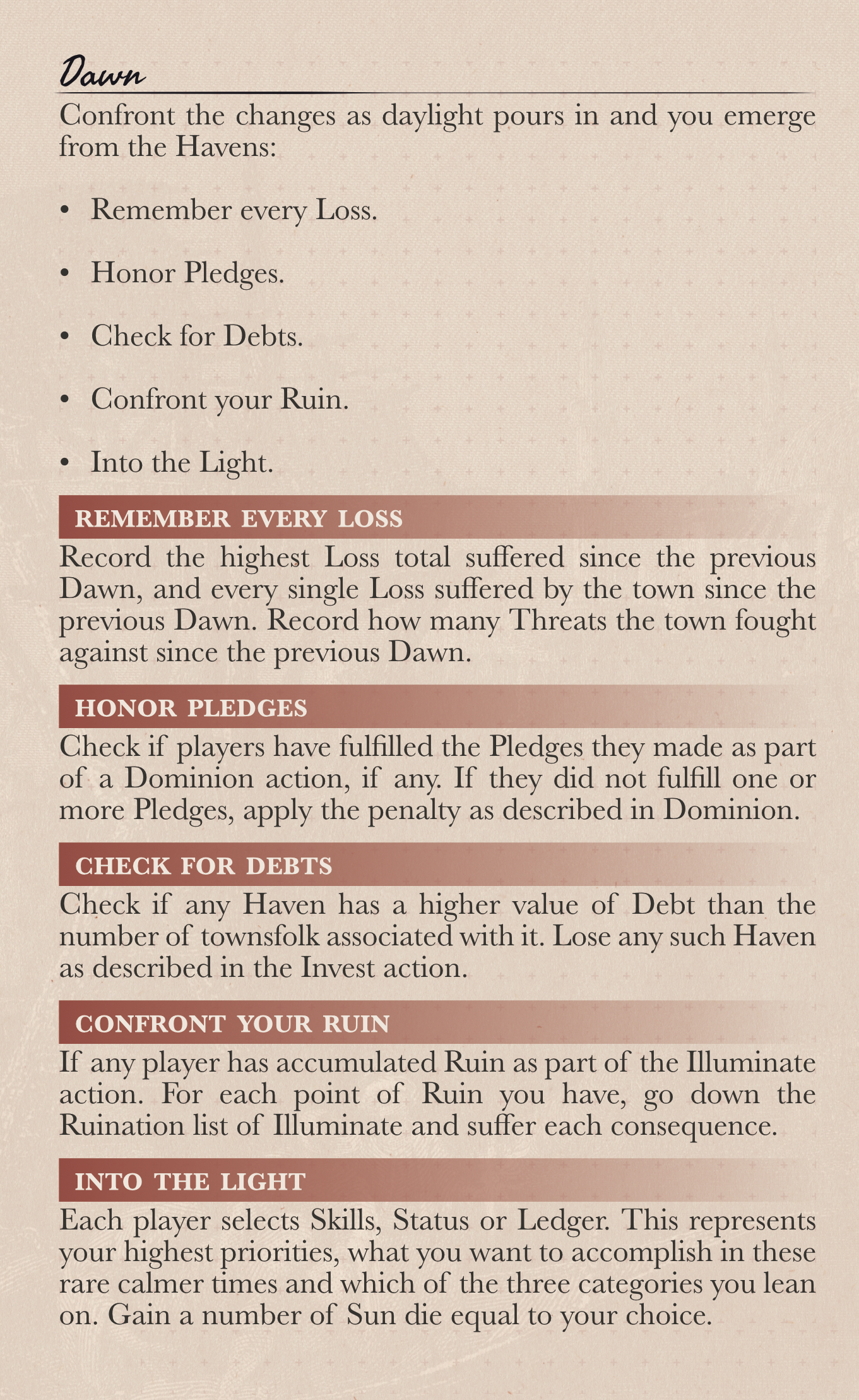 Dawn Confront the changes as daylight pours in and you emerge from the Havens: •	Remember every Loss.  •	Honor Pledges.  •	Check for Debts.  •	Confront your Ruin.   •	Into the Light. Remember every Loss Record the highest Loss total suffered since the previous Dawn, and every single Loss suffered by the town since the previous Dawn. Record how many Threats the town fought against since the previous Dawn. Honor Pledges Check if players have fulfilled the Pledges they made as part of a Dominion action, if any. If they did not fulfill one or more Pledges, apply the penalty as described in Dominion. Check for Debts Check if any Haven has a higher value of Debt than the number of townsfolk associated with it. Lose any such Haven as described in the Invest action. Confront your Ruin If any player has accumulated Ruin as part of the Illuminate action. For each point of Ruin you have, go down the Ruination list of Illuminate and suffer each consequence. Into the Light Each player selects Skills, Status or Ledger. This represents your highest priorities, what you want to accomplish in these rare calmer times and which of the three categories you lean on. Gain a number of Sun die equal to your choice.