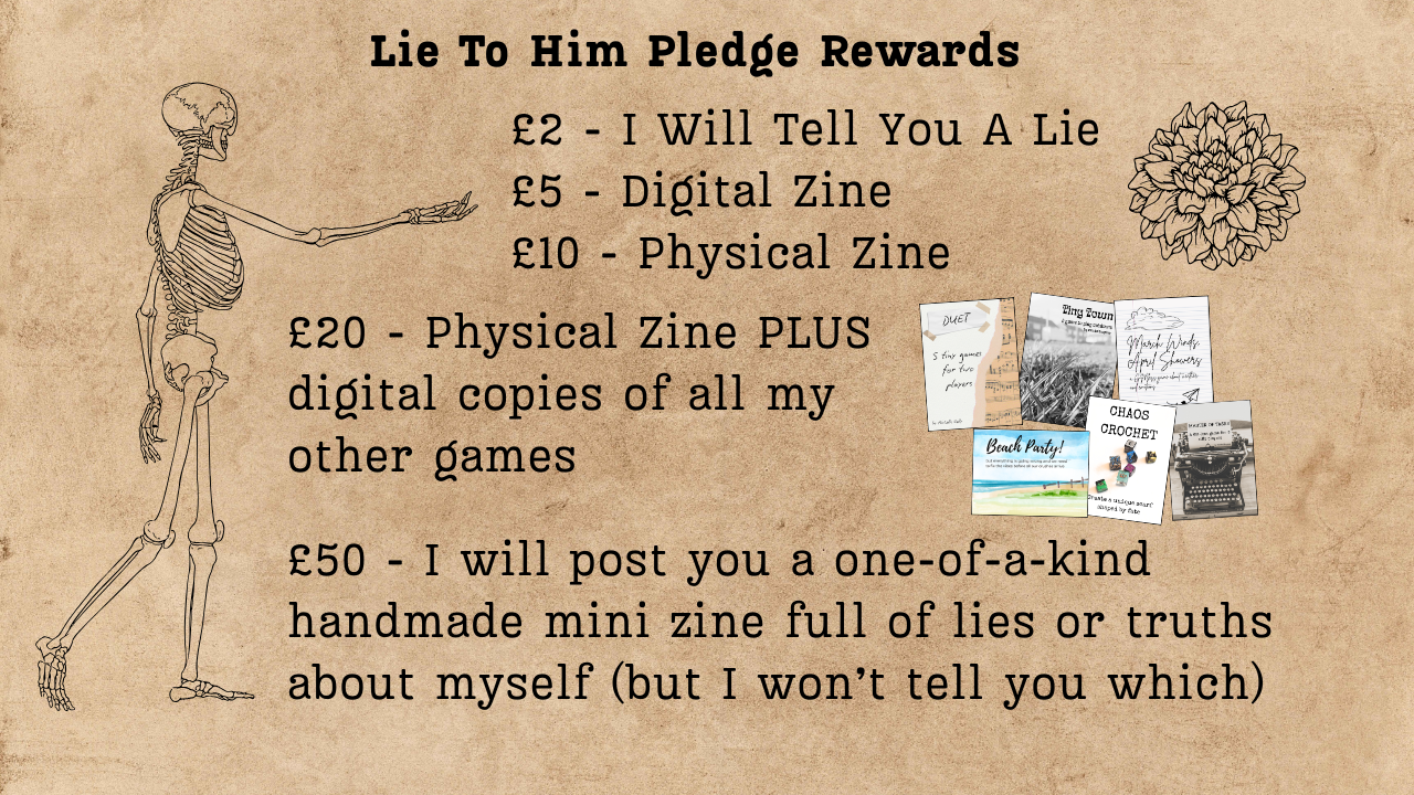 Lineart of a skeleton with an outstretched hand a dahlia flower around text which reads: Lie to Him Pledge Rewards: £2 I will tell you a lie. £5 digital zine. £10 physical zine. £20 physical zine PLUS digital copies of all my other games. £50 I will post you a one-of-kind handmade mini zine full of lies or truths about myself (but I won't tell you which)