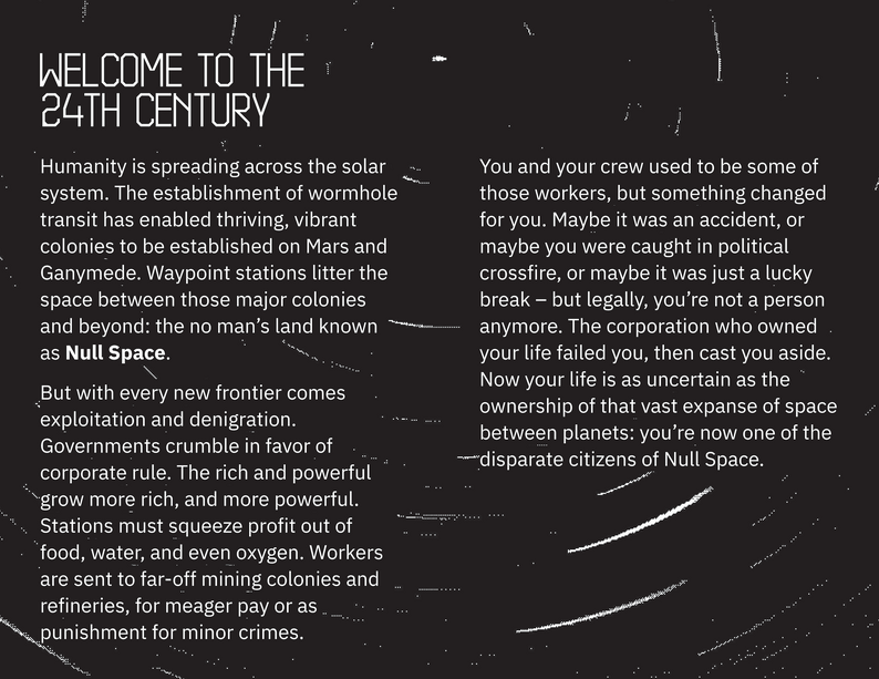 Welcome to the 24th Century. Humanity is spreading across the solar system. The establishment of wormhole transit has enabled thriving, vibrant colonies to be established on Mars and Ganymede. Waypoint stations litter the space between those major colonies and beyond: the no man’s land known as Null Space. But with every new frontier comes exploitation and denigration. Governments crumble in favor of corporate rule. The rich and powerful grow more rich, and more powerful. Stations must squeeze profit out of food, water, and even oxygen. Workers are sent to far-off mining colonies and refineries, for meager pay or as punishment for minor crimes. You and your crew used to be some of those workers, but something changed for you. Maybe it was an accident, or maybe you were caught in political crossfire, or maybe it was just a lucky break – but legally, you’re not a person anymore. The corporation who owned your life failed you, then cast you aside. Now your life is as uncertain as the ownership of that vast expanse of space between planets: you’re now one of the disparate citizens of Null Space.