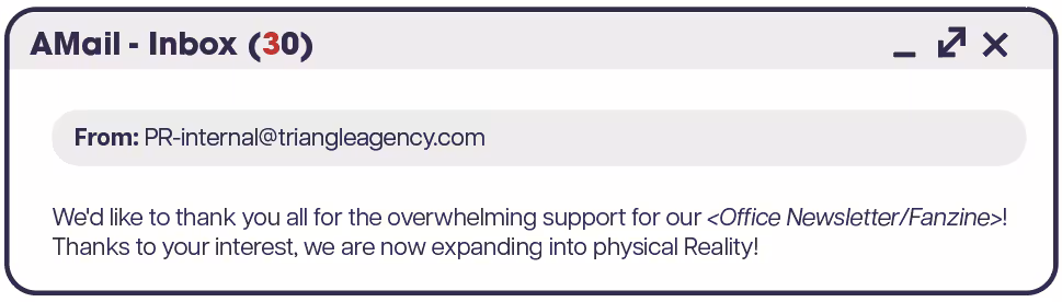 An email popup titled "AMail - Inbox (30)" the 3 of 30 is red. From: PR-internal@triangleagency.com. "We'd like to thank you all for the overwhelming support for our <Office Newsletter/Fanzine>! Thanks to your interest, we are now expanding into physical Reality!"