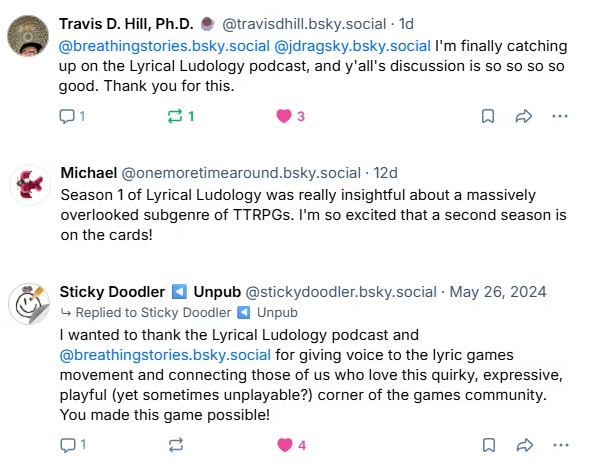 Post from Travis D Hill, PhD: I'm finally catching up on the Lyrical Ludology podcast, and y'all's discussion is so so so so good. Thank you for this. Post from Michael: Season 1 of Lyrical Ludology was really insightful about a massively overlooked subgenre of TTRPGs. I'm so excited that a second season is on the cards! Post from Sticky Doodler: I wanted to thank the Lyrical Ludology podcast and host for giving voice to the lyric games movement and connecting those of us who love this quirky, expressive, playful (yet sometimes unplayable?) corner of the games community. You made this game possible!