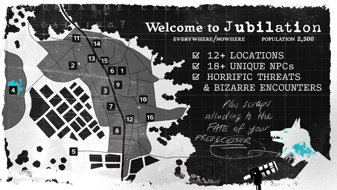 A town map from an overhead perspective, at enough distance that no houses are visible. Only main streets and outlines of occupied land. Sixteen locations are highlighted with numbers in dark squares. To the side is text that reads: "Welcome to Jubilation, everywhere/nowhere, population 2,500." Below which are three check boxes with the text: "12+ Locations, 18+ Unique NPCs, Horrific Threats and Bizarre Encounters". In the bottom right corner is an image of a snarling person's face looming over a microphone as a wolf's head splits from the top of their skull. A rough speech bubble from their humanoid mouth reads: "Plus scraps alluding to the fate of your predecessor."