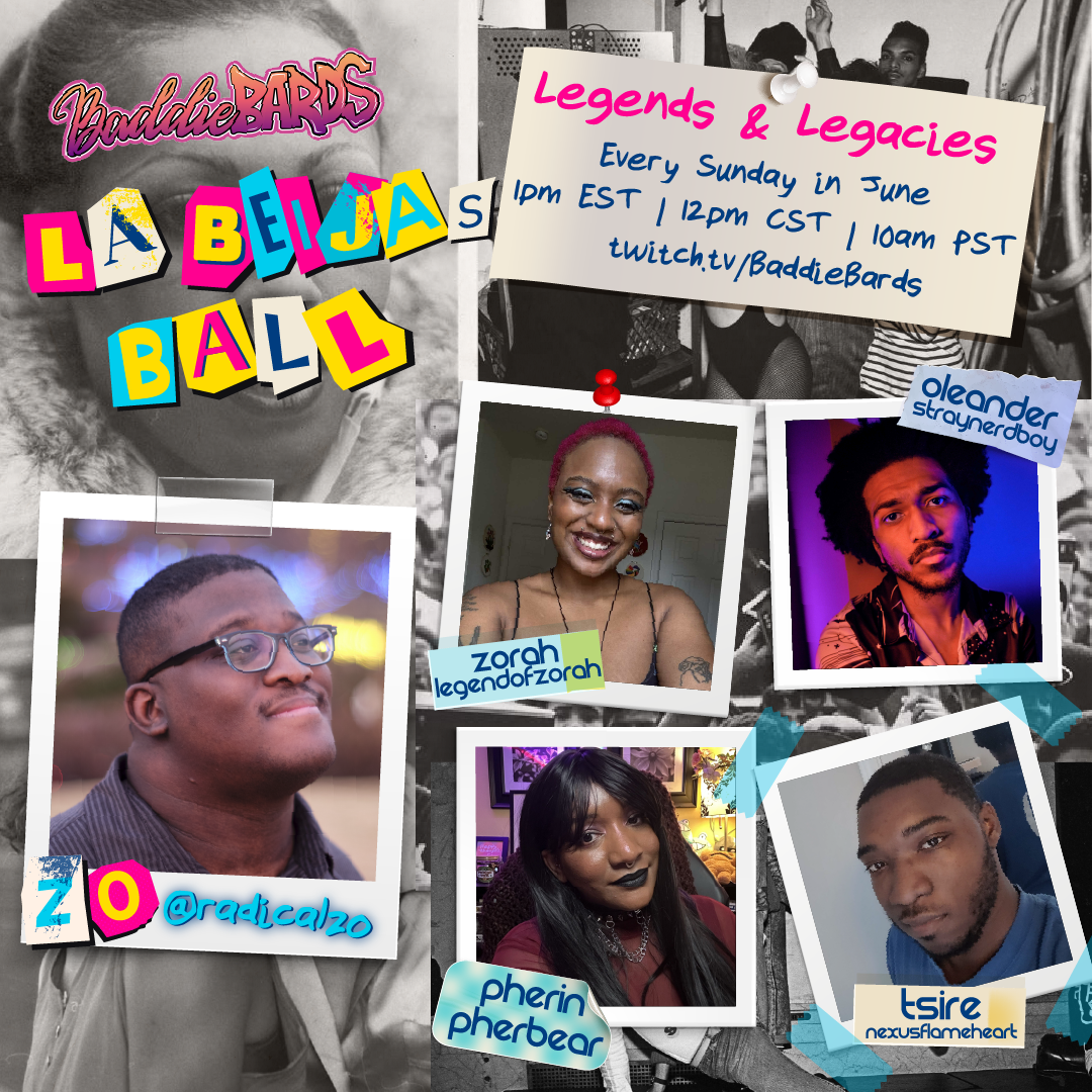 a cast announcement for Legends and Legacies, a 4 shot for BaddieBards' Pride and Juneteenth event: LaBeija's Ball benefitting For the Gworls. The details are as follows: Legends and Legacies Every Sunday in June 1 PM eastern, 12 PM central, 10 AM pacific twitch.tv/BaddieBards Lead Storyteller's name and username is Zo radicalzo The Players listed have their names followed by their usernames: Zorah, legendofzorah Oleander, straynerdboy Pherin, pherbear Tsire, nexusflamehart