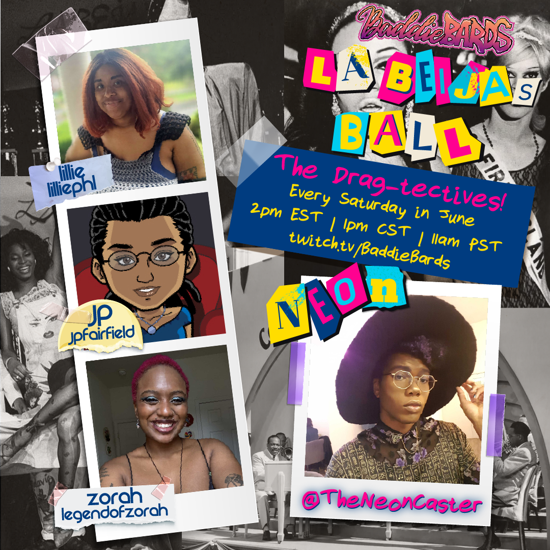 a cast announcement for The Drag-tectives! a 3 shot for BaddieBards' Pride and Juneteenth event: LaBeija's Ball benefitting For the Gworls. The details are as follows: The Drag-tectives! Every Saturday in June 2 PM eastern, 1 PM central, 11 AM pacific twitch.tv/BaddieBards Lead Storyteller's name and username is Neon, theneoncaster The Players listed have their names followed by their usernames: Zorah, legendofzorah JP, jpfairfield Lillie, lilliephl