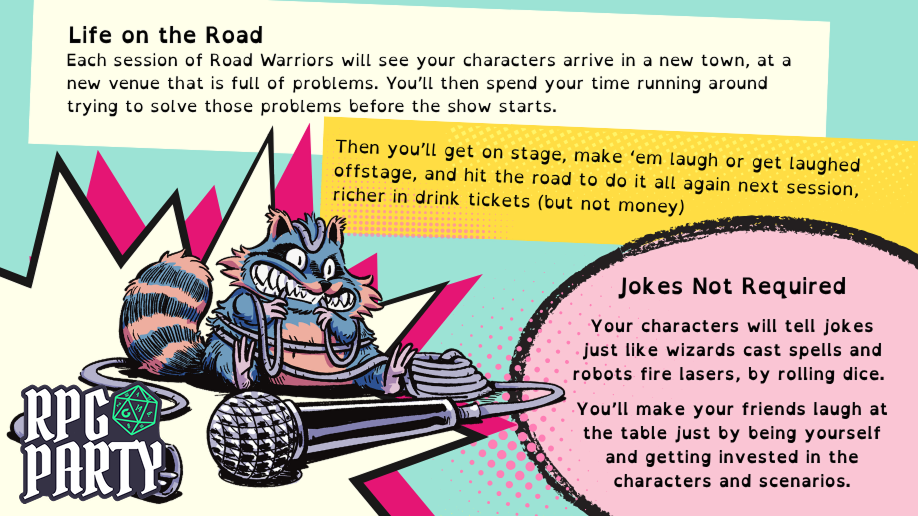 Life on the Road: Each session of Road Warriors will see your characters arrive in a new town, at a new venue that is full of problems. You'll then spend your time running around trying to solve those problems before the show starts. Then you'll get on stage, make 'em laugh or get laughed offstage, and hit the road to do it all again next session, richer in drink tickets (but not money). Jokes Not Required Your characters will tell jokes just like wizards cast spells and robots fire lasers, by rolling dice. You'll make your friends laugh at the table just by being yourself and getting invested in the characters and scenarios.