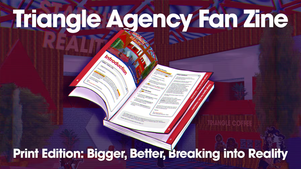Text: Triangle Agency Fan Zine. A digital drawing of a book, the Triangle Agency Fanzine. Below it, text: Print Edition: Bigger, Better, Breaking into Reality