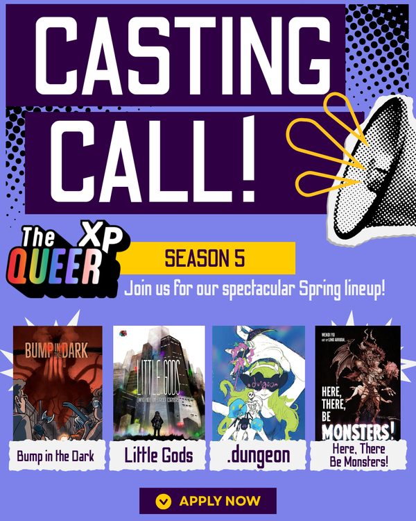 This is a casting call announcement for The QueerXP's next batch of Season 5 games. Those games are "Bump in the Dark", "Little Gods", ".dungeon", and "Here, There Be Monsters!"