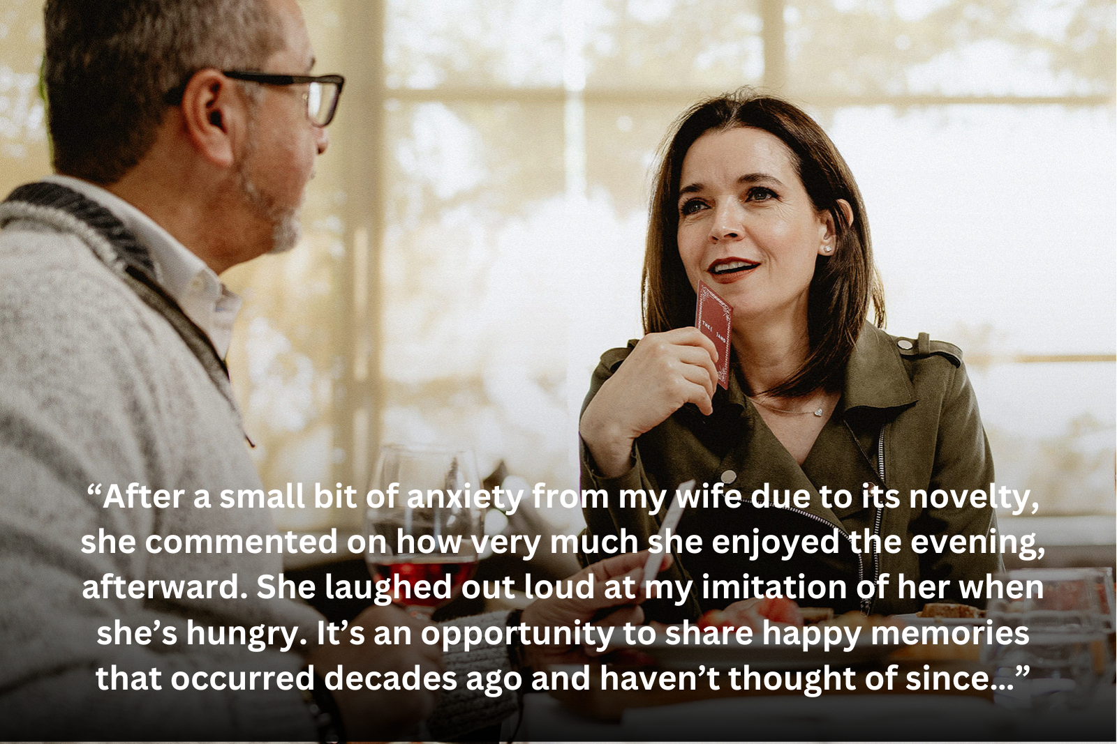 “After a small bit of anxiety from my wife due to its novelty, she commented on how very much she enjoyed the evening, afterward. She laughed out loud at my imitation of her when she’s hungry. It’s an opportunity to share happy memories that occurred decades ago and haven’t thought of since…”