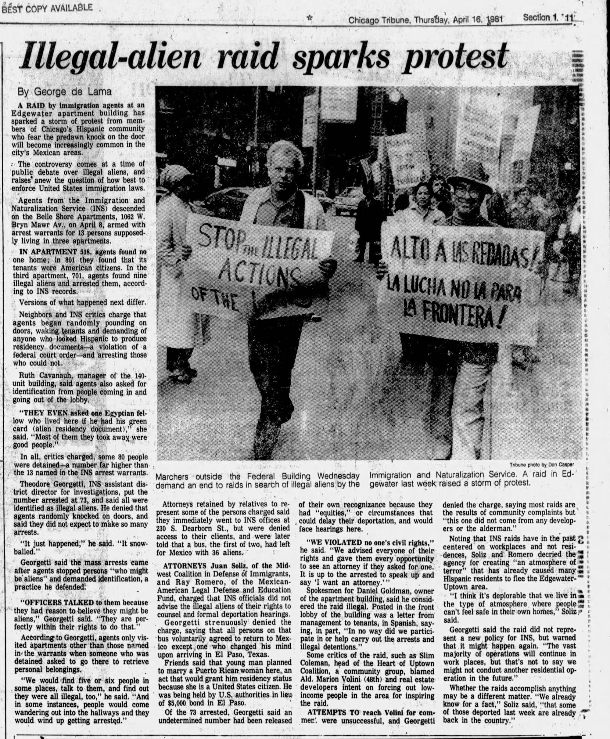 Illegal-alien raid sparks protest By George de Lama A RAID by immigration agents at an Edgewater apartment building has sparked a storm of protest from mem- bers of Chicago's Hispanic community who fear the predawn knock on the door will become increasingly common in the city's Mexican areas. : The controversy comes at a time of public debate over illegal aliens, and raises anew the question of how best to enforce United States immigration laws. Agents from the Immigration and Naturalization Service (INS) descended on the Belle Shore Apartments, 1062 W. Bryn Mawr Av., on April 8, armed with arrest warrants for 13 persons supposed- ly living in three apartments. IN APARTMENT 518, agents found no one home; in 801 they found that its tenants were American citizens. In the third apartment, 701, agents found nine illegal aliens and arrested them, accord- ing to INS records. Versions of what happened next differ. Neighbors and INS critics charge that agents began randomly pounding on doors, waking tenants and demanding of anyone who looked Hispanic to produce residency documents a violation of a federal court order and arresting those who could not. Ruth Cavanauh, manager of the 140- unit building, said agents also asked for identification from people coming in and going out of the lobby. "THEY EVEN asked one Egyptian fel- low who lived here if he had his green card (alien residency document)," she said. "Most of them they took away were good people." In all, critics charged, some 80 people were detained a number far higher than the 13 named in the INS arrest warrants. Theodore Georgetti, INS assistant dis- trict director for investigations, put the number arrested at 73, and said all were identified as illegal aliens. He denied that agents randomly knocked on doors, and said they did not expect to make so many arrests. STOP ILLEGAL ACTIONS OF THE Marchers outside the Federal Building Wednesday demand an end to raids in search of illegal aliens by the Attorneys retained by relatives to re- present some of the persons charged said they immediately went to INS offices at 230 S. Dearborn St., but were denied access to their clients, and were later "It just happened," he said. "It snow- told that a bus, the first of two, had left balled." for Mexico with 36 aliens. Georgetti said the mass arrests came after agents stopped persons "who might be aliens" and demanded identification, a practice he defended. "OFFICERS TALKED to them because they had reason to believe they might be aliens," Georgetti said. "They are per- fectly within their rights to do that." According to Georgetti, agents only vis- ited apartments other than those named in the warrants when someone who was detained asked to go there to retrieve personal belongings. "We would find five or six people in some places, talk to them, and find out they were all illegal, too," he said. "And in some instances, people would come wandering out into the hallways and they would wind up getting arrested." west Coalition in Defense of Immigrants, ATTORNEYS Juan Soliz, of the Mid- and Ray Romero, of the Mexican- American Legal Defense and Education Fund, charged that INS officials did not advise the illegal aliens of their rights to counsel and formal deportation hearings. Georgetti strenuously denied the charge, saying that all persons on that bus voluntarily agreed to return to Mex- ico except one who changed his mind upon arriving in El Paso, Texas. Friends said that young man planned to marry a Puerto Rican woman here, an act that would grant him residency status because she is a United States citizen. He was being held by U.S. authorities in lieu of $5,000 bond in El Paso. Of the 73 arrested, Georgetti said an undetermined number had been released ALTO A LAS REDADAS! LA LUCHA NO LA PARA A FRONTERA! Tribune photo by Don Casper Immigration and Naturalization Service. A raid in Ed- gewater last week raised a storm of protest. of their own recognizance because they had "equities," or circumstances that could delay their deportation, and would face hearings here. "WE VIOLATED no one's civil rights," he said. "We advised everyone of their rights and gave them every opportunity It is up to the arrested to speak up and to see an attorney if they asked for one. say 'I want an attorney."" Spokesmen for Daniel Goldman, owner of the apartment building, said he consid- ered the raid illegal. Posted in the front lobby of the building was a letter from management to tenants, in Spanish, say- ing, in part, "In no way did we partici- pate in or help carry out the arrests and illegal detentions." Some critics of the raid, such as Slim Coleman, head of the Heart of Uptown Coalition, a community group, blamed Ald. Marion Volini (48th) and real estate developers intent on forcing out low- income people in the area for inspiring the raid.