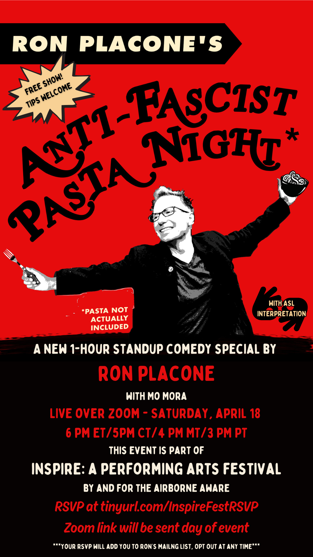 Poster-shaped graphic with a red background and a cartoon image of comedian Ron Placone on the upper half. Ron is a young white comedian with red hair who wears glasses. His arms are outstretched and he is holding a cartoon bowl of pasta in one hand. Lower half of the poster is black with white and red text that reads Ron Placone’s Anti-Facist Pasta Night. Free Show. Tips Welcome. With ASL interpretation. A new 1-hour standup comedy special by  Ron Placone with Mo Mora live over Zoom. Saturday, April 18.  6 pm EST/5pm CST/4 PM MST/3 PM PST. This event is part of Inspire: A Performing Arts Festival By and For the Airborne Aware. RSVP at tinyurl.com/InspireFestRSVP. Zoom link will be sent day of event.