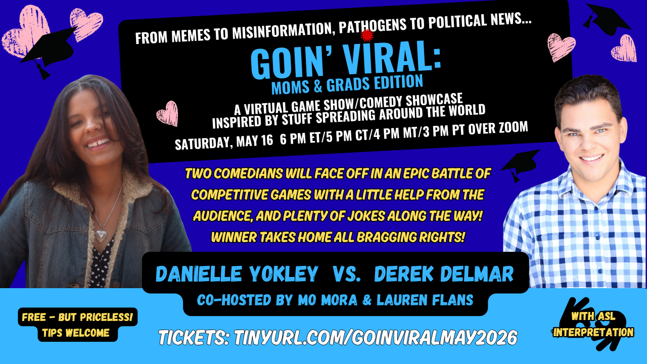 Goin Viral comedy game show poster May 16 6 pm ET, 5 pm CT, 4 pm MT, 3 pm PT over Zoom. Two comedians, Danielle Yokley and Derek Delmar face off in an epic battle of competitive games with a littel help from the audience and plenty of jokes along the way. Free but priceless. Tips are welcome. With ASL interpretation. Poster  has a blue background with pics of the two comedians. Danielle is a young woman wearing a denim jacket. She has long dark hair and is smiling. Derek Delmar is a young man in a blue and white plaid shirt with with short brown hair and is smiling.