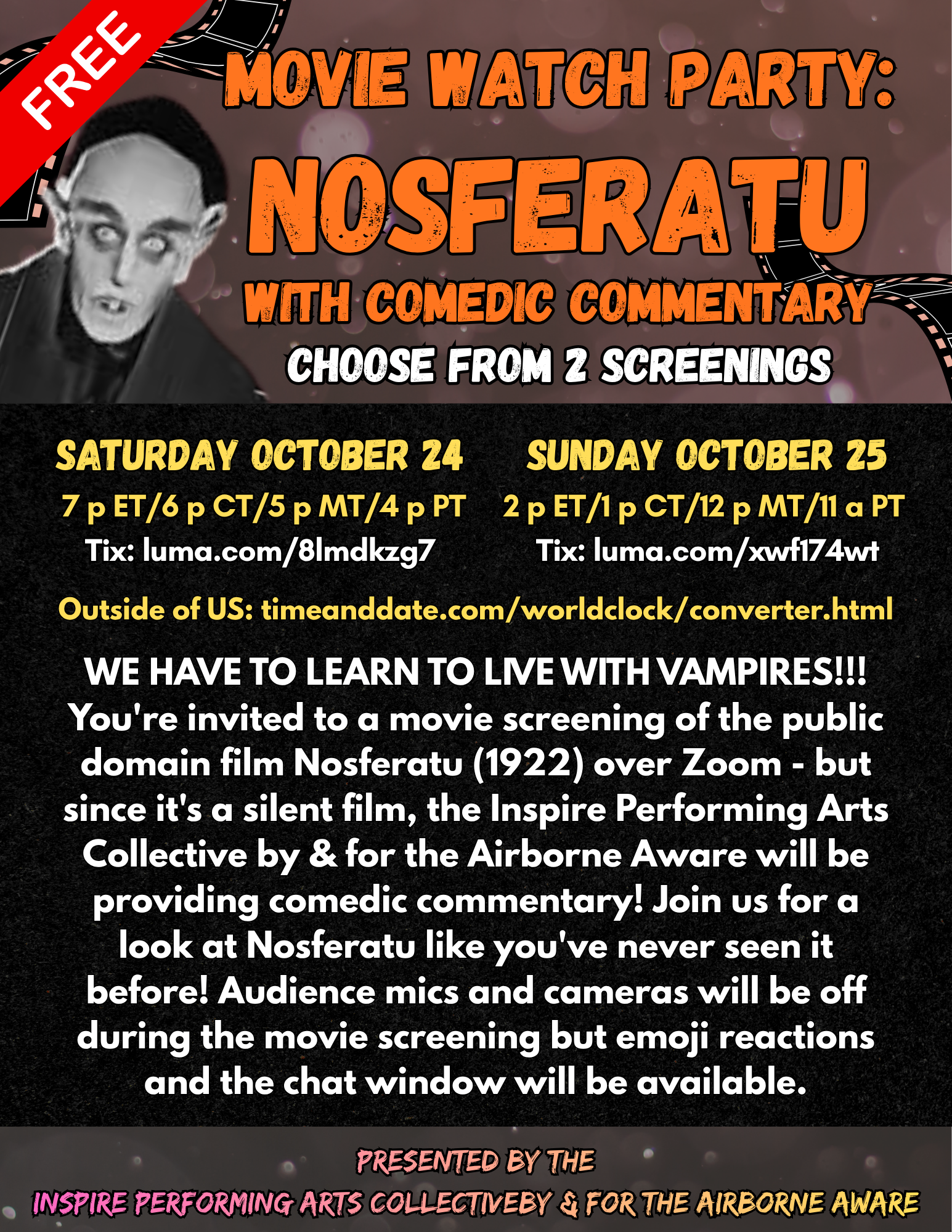 ​You're invited to a movie screening of the public domain film Nosferatu (1922) over Zoom - but since it's a silent film, the Inspire Performing Arts Collective by & for the Airborne Aware will be providing comedic commentary! ​Join us for a look at Nosferatu like you've never seen it before! Audience mics and cameras will be off during the movie screening but emoji reactions and the chat window will be available.  Saturday October 24 7 p ET/6 p CT/5 p MT/4 p PT Tix: luma.com/8lmdkzg7  or  Sunday October 25 2 p ET/1 p CT/12 p MT/11 a PT Tix: luma.com/xwf174wt  Outside of US: timeanddate.com/worldclock/converter.html  FREE event, tips welcome  Presented by the Inspire Performing Arts Collective by & for the Airborne Aware