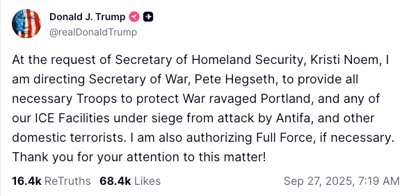 At the request of Secretary of Homeland Security, Kristi Noem, I am directing Secretary of War, Pete Hegseth, to provide all necessary Troops to protect War ravaged Portland, and any of our ICE Facilities under siege from attack by Antifa, and other domestic terrorists. I am also authorizing Full Force, if necessary. Thank you for your attention to this matter!