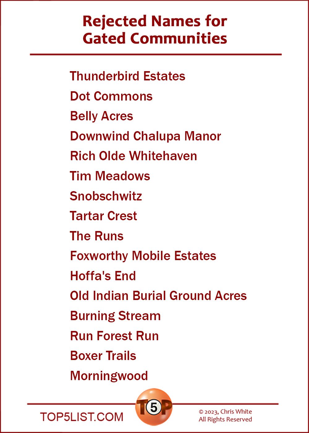 Today's list is a Top5 Classic from June 2, 2000.  |  The Top 16 Rejected Names for Gated Communities  |  16. Thunderbird Estates 15. Dot Commons 14. Belly Acres 13. Downwind Chalupa Manor 12. Rich Olde Whitehaven 11. Tim Meadows 10. Snobschwitz  9. Tartar Crest  8. The Runs  7. Foxworthy Mobile Estates  6. Hoffa's End  5. Old Indian Burial Ground Acres  4. Burning Stream  3. Run Forest Run  2. Boxer Trails  And the number 1 Rejected Names for a Gated Community...  1. Morningwood