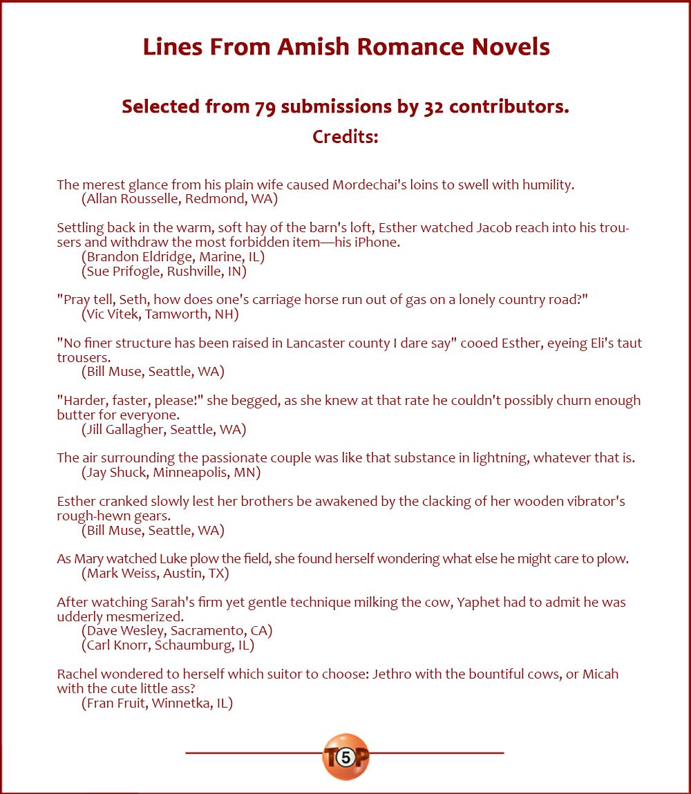 Lines From Amish Romance Novels  |  Selected from 79 submissions by 32 contributors. Credits...  The merest glance from his plain wife caused Mordechai's loins to swell with humility. 	(Allan Rousselle, Redmond, WA)  Settling back in the warm, soft hay of the barn's loft, Esther watched Jacob reach into his trousers and withdraw the most forbidden item—his iPhone. 	(Brandon Eldridge, Marine, IL) 	(Sue Prifogle, Rushville, IN)  "Pray tell, Seth, how does one's carriage horse run out of gas on a lonely country road?" 	(Vic Vitek, Tamworth, NH)  "No finer structure has been raised in Lancaster county I dare say" cooed Esther, eyeing Eli's taut trousers. 	(Bill Muse, Seattle, WA)  "Harder, faster, please!" she begged, as she knew at that rate he couldn't possibly churn enough butter for everyone. 	(Jill Gallagher, Seattle, WA)  The air surrounding the passionate couple was like that substance in lightning, whatever that is. 	(Jay Shuck, Minneapolis, MN)  Esther cranked slowly lest her brothers be awakened by the clacking of her wooden vibrator's rough-hewn gears. 	(Bill Muse, Seattle, WA)  As Mary watched Luke plow the field, she found herself wondering what else he might care to plow. 	(Mark Weiss, Austin, TX)  After watching Sarah's firm yet gentle technique milking the cow, Yaphet had to admit he was udderly mesmerized. 	(Dave Wesley, Sacramento, CA) 	(Carl Knorr, Schaumburg, IL)  Rachel wondered to herself which suitor to choose: Jethro with the bountiful cows, or Micah with the cute little ass? 	(Fran Fruit, Winnetka, IL)