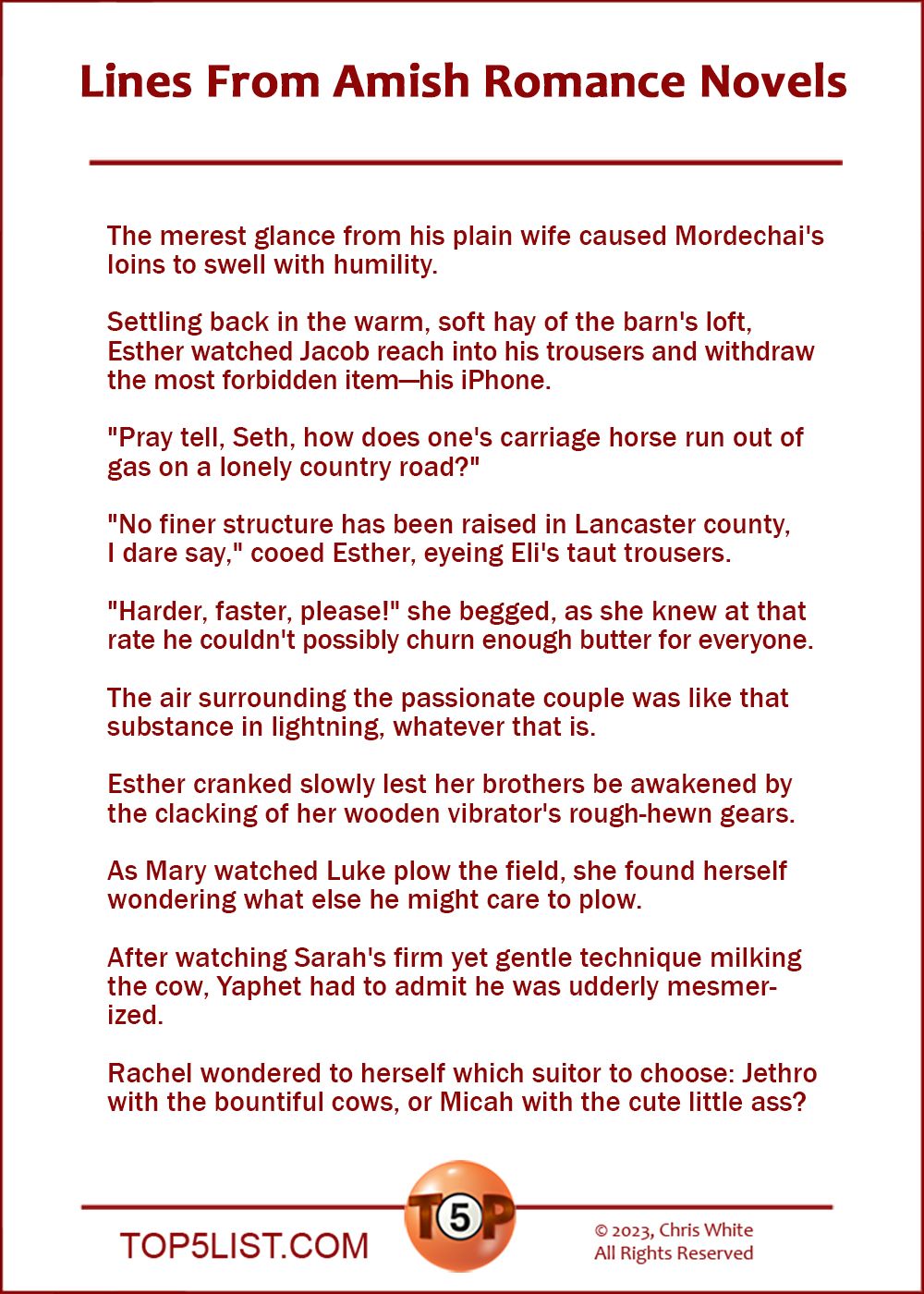 Lines From Amish Romance Novels   |   The merest glance from his plain wife caused Mordechai's loins to swell with humility.  Settling back in the warm, soft hay of the barn's loft, Esther watched Jacob reach into his trousers and withdraw the most forbidden item—his iPhone.  "Pray tell, Seth, how does one's carriage horse run out of gas on a lonely country road?"  "No finer structure has been raised in Lancaster county I dare say" cooed Esther, eyeing Eli's taut trousers.  "Harder, faster, please!" she begged, as she knew at that rate he couldn't possibly churn enough butter for everyone.  The air surrounding the passionate couple was like that substance in lightning, whatever that is.  Esther cranked slowly lest her brothers be awakened by the clacking of her wooden vibrator's rough-hewn gears.  As Mary watched Luke plow the field, she found herself wondering what else he might care to plow.  After watching Sarah's firm yet gentle technique milking the cow, Yaphet had to admit he was udderly mesmerized.  Rachel wondered to herself which suitor to choose: Jethro with the bountiful cows, or Micah with the cute little ass?