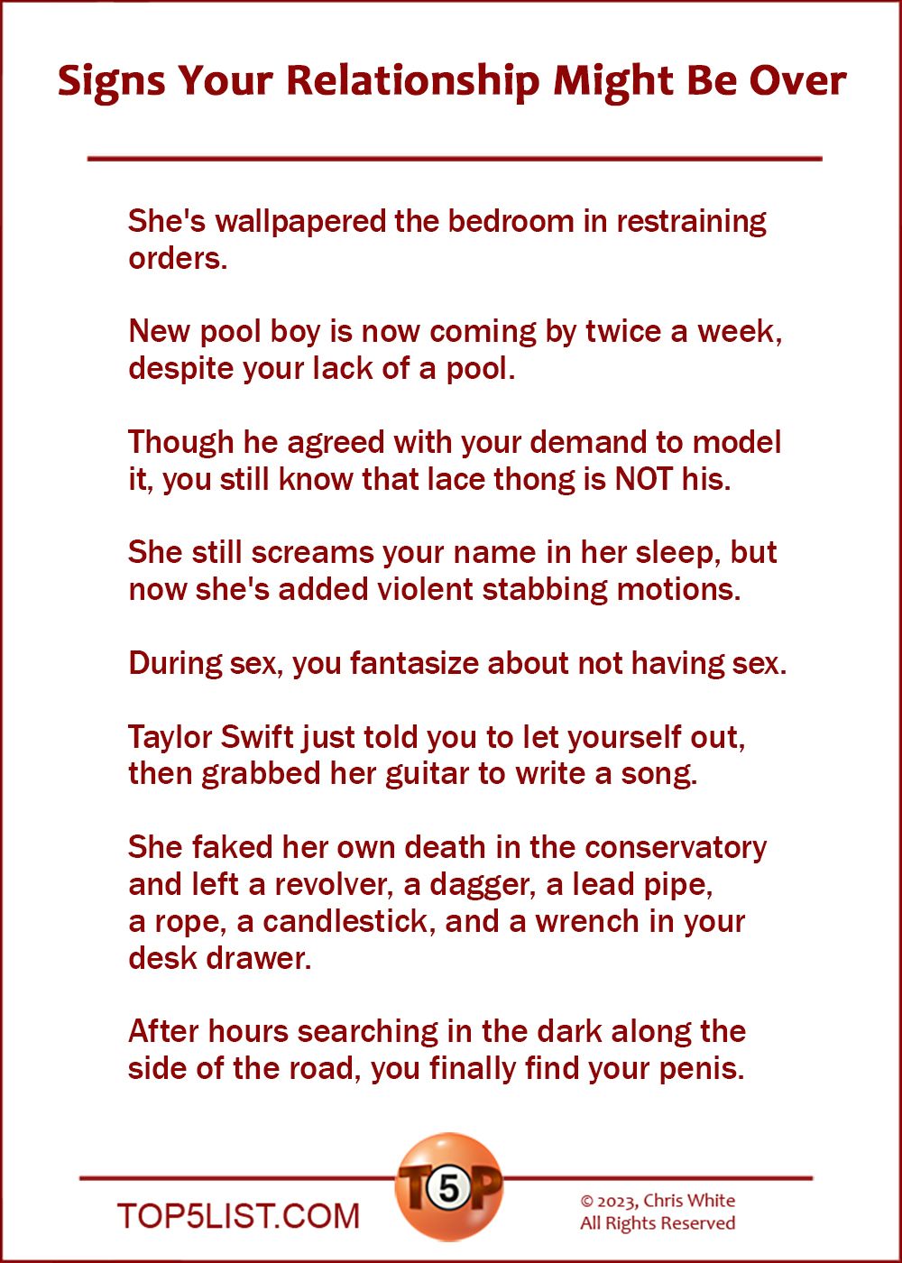Signs Your Relationship Might Be Over  |  She's wallpapered the bedroom in restraining orders.  New pool boy is now coming by twice a week, despite your lack of a pool.  Though he agreed with your demand to model it, you still know that lace thong is NOT his.  She still screams your name in her sleep, but now she's added violent stabbing motions.  During sex, you fantasize about not having sex.  Taylor Swift just told you to let yourself out, then grabbed her guitar to write a song.  She faked her own death in the conservatory and left a revolver, a dagger, a lead pipe, a rope, a candlestick, and a wrench in your desk drawer.  After hours searching in the dark along the side of the road, you finally find your penis.