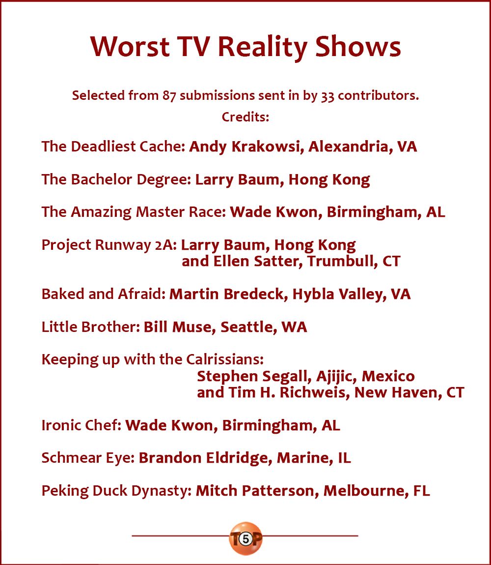 Worst TV Reality Shows  |  Selected from 87 submissions from 33 contributors. Credits:  The Deadliest Cache: Andy Krakowsi, Alexandria, VA  The Bachelor Degree: Larry Baum, Hong Kong  The Amazing Master Race: Wade Kwon, Birmingham, AL  Project Runway 2A: Larry Baum, Hong Kong and Ellen Satter, Trumbull, CT  Baked and Afraid: Martin Bredeck, Hybla Valley, VA  Little Brother: Bill Muse, Seattle, WA  Keeping up with the Calrissians: Stephen Segall, Ajijic, Mexico and Tim H. Richweis, New Haven, CT  Ironic Chef: Wade Kwon, Birmingham, AL  Schmear Eye: Brandon Eldridge, Marine, IL  Peking Duck Dynasty: Mitch Patterson, Melbourne, FL