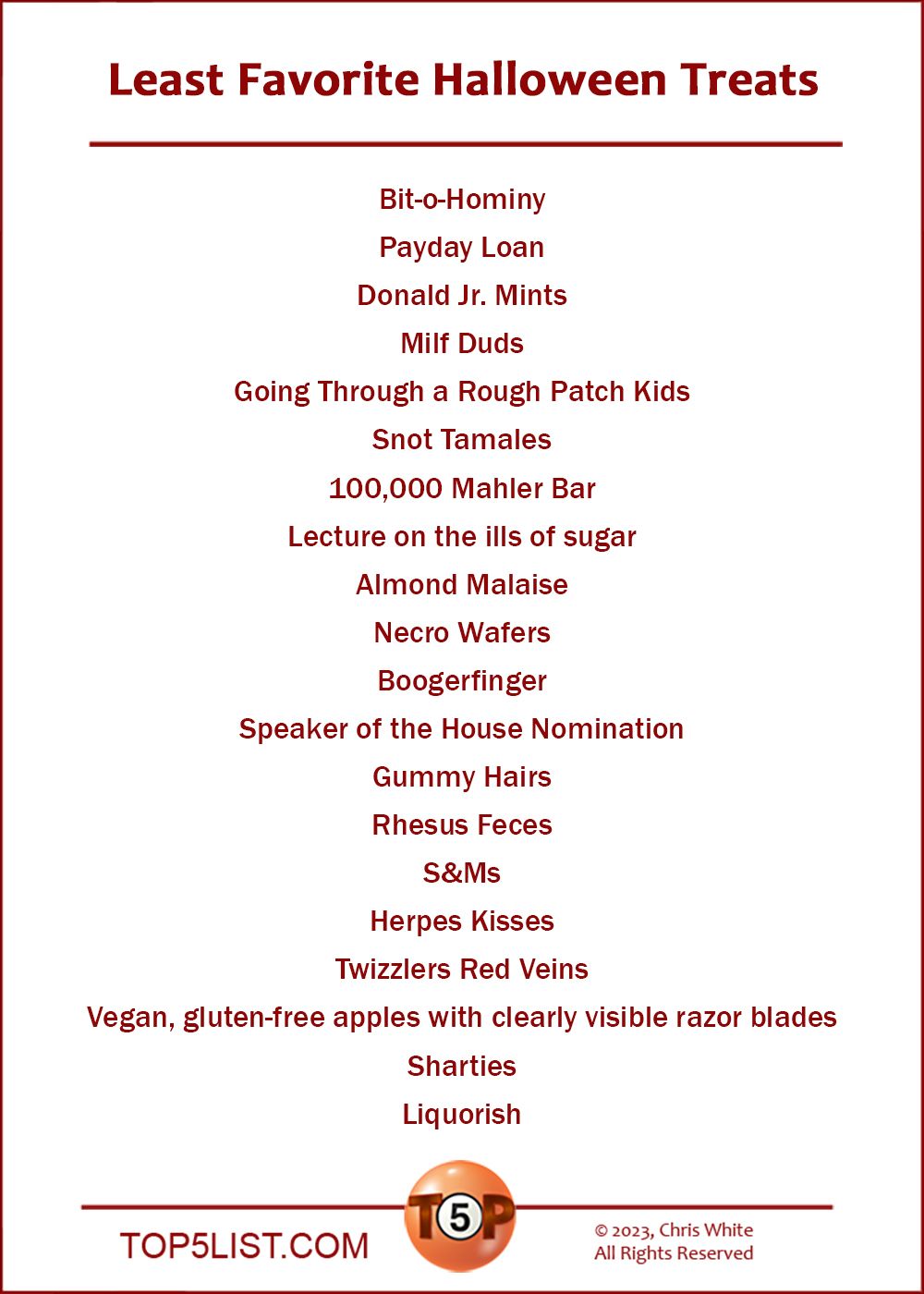 Least Favorite Halloween Treats  |   Bit-o-Hominy Payday Loan Donald Jr. Mints Milf Duds Going Through a Rough Patch Kids Snot Tamales 100,000 Mahler Bar Lecture on the ills of sugar Almond Malaise Necro Wafers Boogerfinger Speaker of the House Nomination Gummy Hairs Rhesus Feces S&Ms Herpes Kisses Twizzlers Red Veins Vegan, gluten-free apples with clearly visible razor blades  Sharties Liquorish
