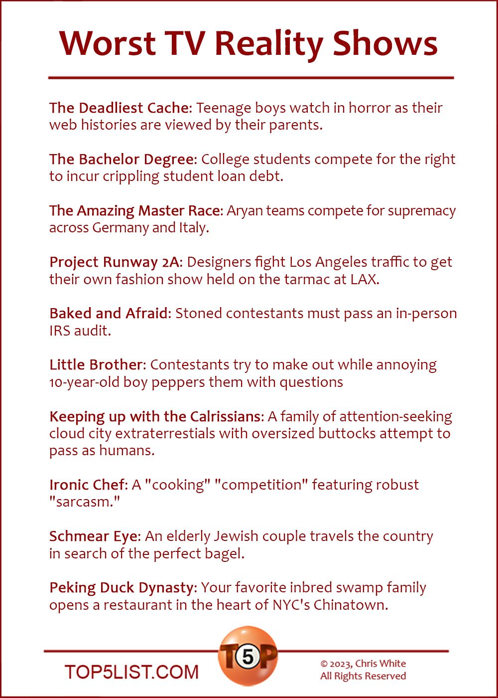 Worst TV Reality Shows  |  The Deadliest Cache: Teenage boys watch in horror as their web histories are viewed by their parents.  The Bachelor Degree: College students compete for the right to incur crippling student loan debt.  The Amazing Master Race: Aryan teams compete for supremacy across Germany and Italy.  Project Runway 2A: Designers fight Los Angeles traffic to get their own fashion show held on the tarmac at LAX.  Baked and Afraid: Stoned contestants must pass an in-person IRS audit.  Little Brother: Contestants try to make out while annoying 10-year-old boy peppers them with questions  Keeping up with the Calrissians: A family of attention-seeking cloud city extraterrestials with oversized buttocks attempt to pass as humans.  Ironic Chef: A "cooking" "competition" featuring robust "sarcasm."  Schmear Eye: An elderly Jewish couple travels the country in search of the perfect bagel.  Peking Duck Dynasty: Your favorite inbred swamp family opens a restaurant in the heart of NYC's Chinatown.