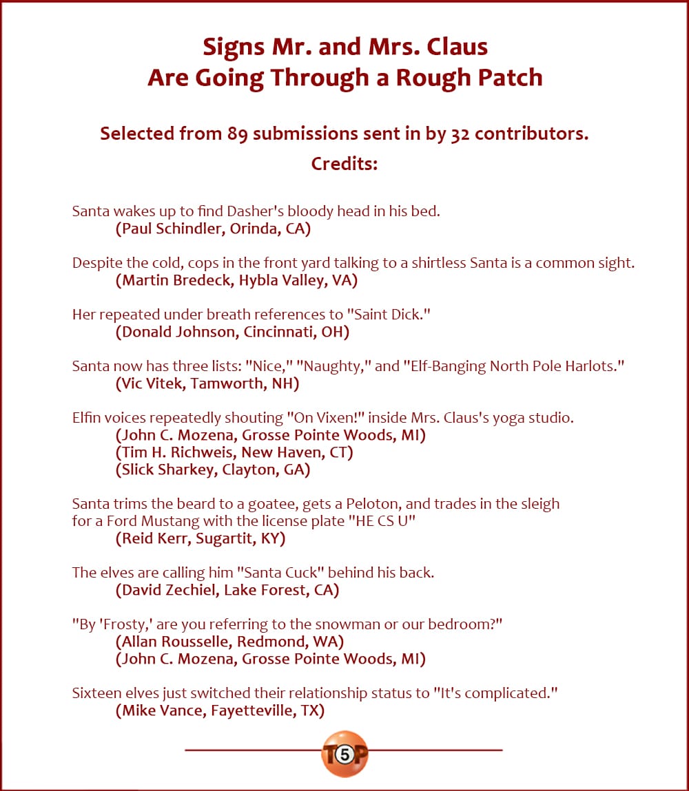 Signs Mr. and Mrs. Claus Are Going Through a Rough Patch  |  Selected from 89 submissions sent in by 32 contributors. Credits:  Santa wakes up to find Dasher's bloody head in his bed. 	(Paul Schindler, Orinda, CA)  Despite the cold, cops in the front yard talking to a shirtless Santa is a common sight. 	(Martin Bredeck, Hybla Valley, VA)  Her repeated under breath references to "Saint Dick." 	(Donald Johnson, Cincinnati, OH)  Santa now has three lists: "Nice," "Naughty," and "Elf-Banging North Pole Harlots." 	(Vic Vitek, Tamworth, NH)  Elfin voices repeatedly shouting "On Vixen!" inside Mrs. Claus's yoga studio. 	(John C. Mozena, Grosse Pointe Woods, MI) 	(Tim H. Richweis, New Haven, CT) 	(Slick Sharkey, Clayton, GA)  Santa trims the beard to a goatee, gets a Peloton, and trades in the sleigh for a Ford Mustang with the license plate "HE CS U" 	(Reid Kerr, Sugartit, KY)  The elves are calling him "Santa Cuck" behind his back. 	(David Zechiel, Lake Forest, CA)  "By 'Frosty,' are you referring to the snowman or our bedroom?" 	(Allan Rousselle, Redmond, WA) 	(John C. Mozena, Grosse Pointe Woods, MI)  Sixteen elves just switched their relationship status to "It's complicated." 	(Mike Vance, Fayetteville, TX)