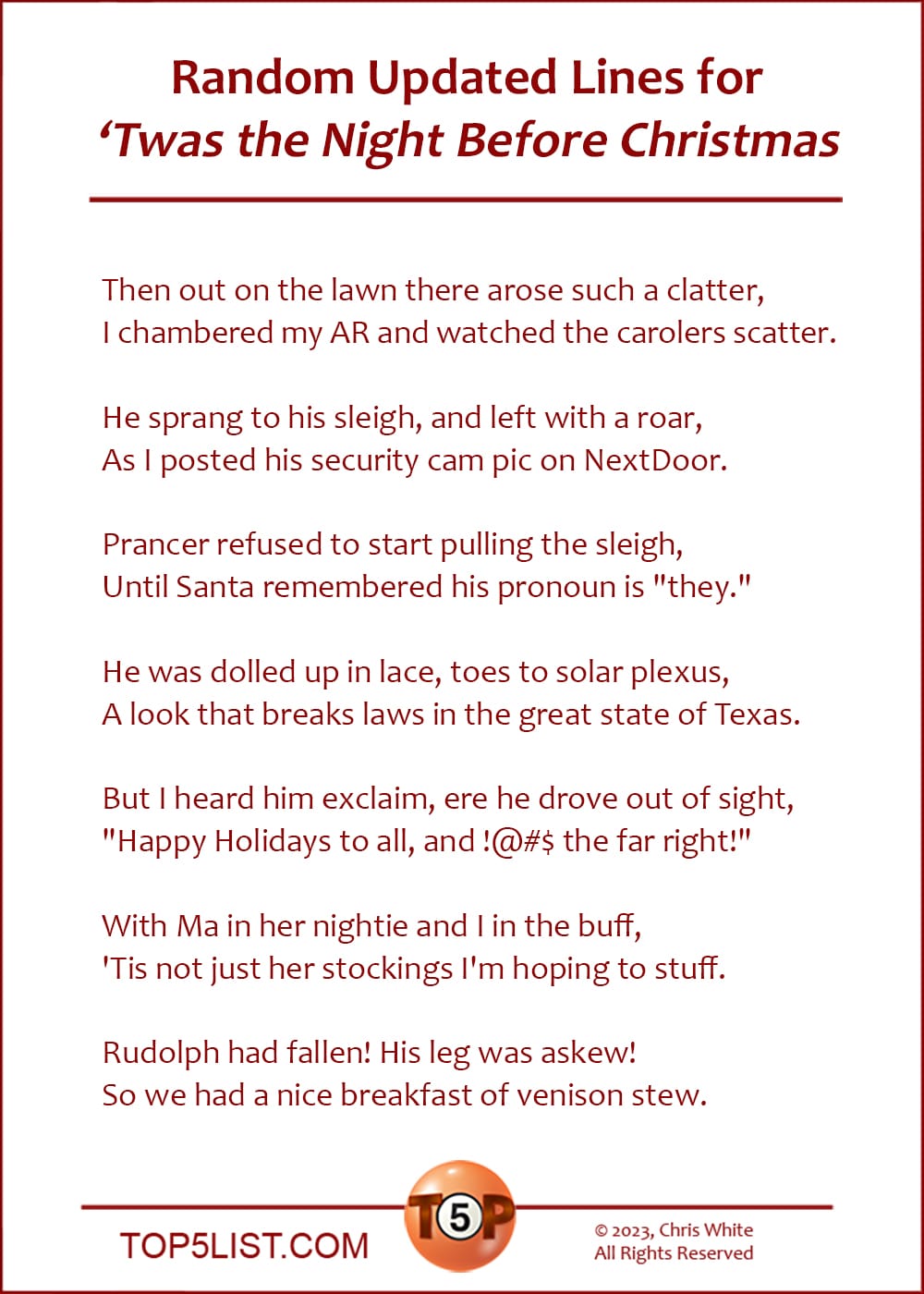 Random Updated Lines for "Twas the Night Before Christmas"  |  Then out on the lawn there arose such a clatter, I chambered my AR and watched the carolers scatter.  He sprang to his sleigh, and left with a roar,  As I posted his security cam pic on NextDoor.  Prancer refused to start pulling the sleigh, Until Santa remembered his pronoun is "they."  He was dolled up in lace, toes to solar plexus,  A look that breaks laws in the great state of Texas.  But I heard him exclaim, ere he drove out of sight, "Happy Holidays to all, and !@#$ the far right!"  With Ma in her nightie and I in the buff,  'Tis not just her stockings I'm hoping to stuff.  Rudolph had fallen! His leg was askew!  So we had a nice breakfast of venison stew.