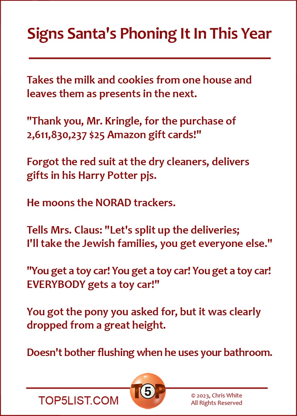 Signs Santa's Phoning It In This Year  |  Takes the milk and cookies from one house and leaves them as presents in the next.  "Thank you, Mr. Kringle, for the purchase of 2,611,830,237 $25 Amazon gift cards!"  Forgot the red suit at the dry cleaners, delivers gifts in his Harry Potter pjs.  He moons the NORAD trackers.  Tells Mrs. Claus: "Let's split up the deliveries; I'll take all the Jewish families, you get everyone else."  "You get a toy car! You get a toy car! You get a toy car! EVERYBODY gets a toy car!"  You got the pony you asked for, but it was clearly dropped from a great height.  Doesn't bother flushing when he uses your bathroom.
