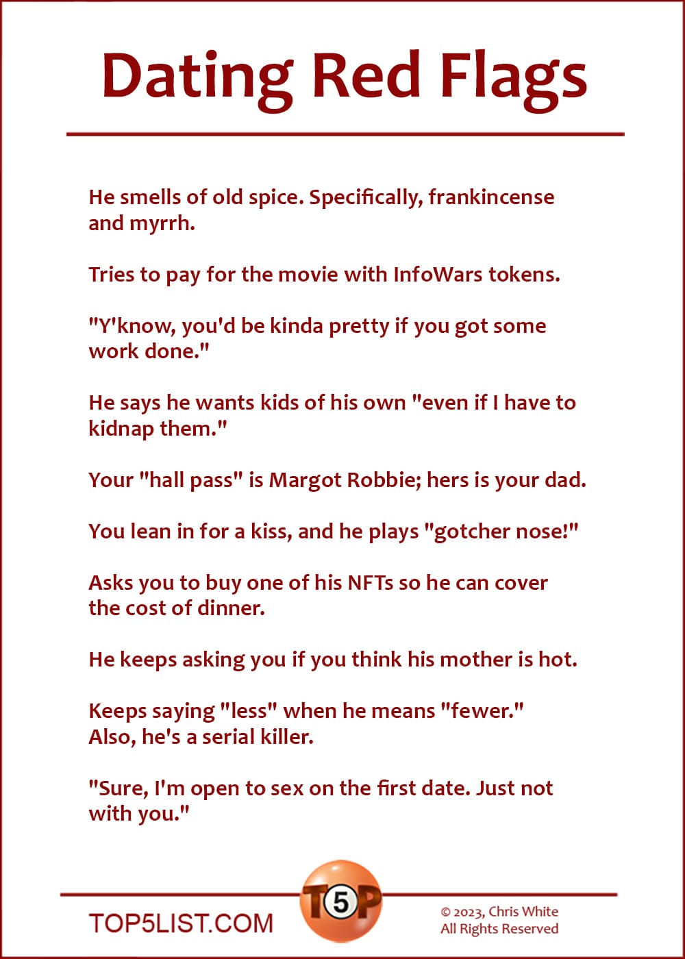 Dating Red Flags  |   He smells of old spice. Specifically, frankicense and myrrh.   Tries to pay for the movie with InfoWars tokens.  "Y'know, you'd be kinda pretty if you got some work done."  He says he wants kids of his own "even if I have to kidnap them."  Your "hall pass" is Margot Robbie; hers is your dad.  You lean in for a kiss, and he plays "gotcher nose!"  Asks you to buy one of his NFTs so he can cover the cost of dinner.  He keeps asking you if you think his mother is hot.  Keeps saying "less" when he means "fewer." Also, he's a serial killer.  "Sure, I'm open to sex on the first date. Just not with you."