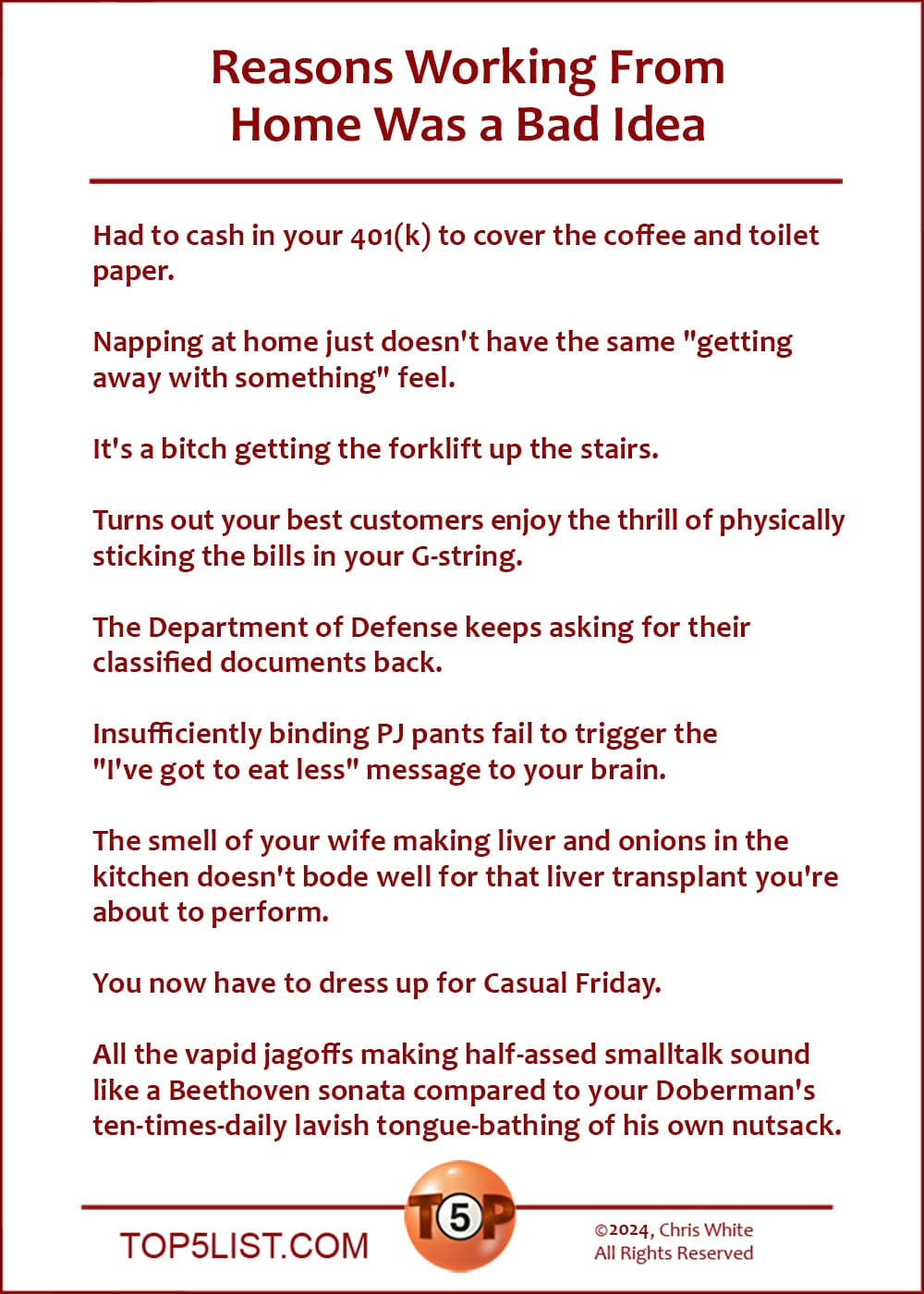 Reasons Working From Home Was a Bad Idea  |   Had to cash in your 401(k) to cover the coffee and toilet paper.  Napping at home just doesn't have the same "getting away with something" feel.  It's a bitch getting the forklift up the stairs.  Turns out your best customers enjoy the thrill of physically sticking the bills in your G-string.  The Department of Defense keeps asking for their classified documents back.  Insufficiently binding PJ pants fail to trigger the "I've got to eat less" message to your brain.  The smell of your wife making liver and onions in the kitchen doesn't bode well for that liver transplant you're in about to perform.  You now have to dress up for Casual Friday.  All the vapid jagoffs making half-assed smalltalk sound like a Beethoven sonata compared to your Doberman's ten-times-daily lavish tongue-bathing of his own nutsack.