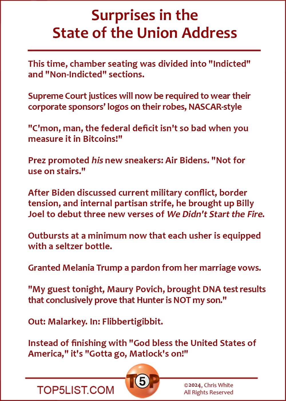 Surprises in the State of the Union Address  |  This time, chamber seating was divided into "Indicted" and "Non-Indicted" sections.  Supreme Court justices will now be required to wear their corporate sponsors’ logos on their robes, NASCAR-style  "C'mon, man, the federal deficit isn't so bad when you measure it in Bitcoins!"  Prez promoted his new sneakers: Air Bidens. "Not for use on stairs."  After Biden discussed current military conflict, border tension, and internal partisan strife, he brought up Billy Joel to debut three new verses of We Didn't Start the Fire.  Outbursts at a minimum now that each usher is equipped with a seltzer bottle.  Granted Melania Trump a pardon from her marriage vows.  "My guest tonight, Maury Povich, brought DNA test results that conclusively prove that Hunter is NOT my son."  Out: Malarkey. In: Flibbertigibbit.  Instead of finishing with "God bless the United States of America," it's "Gotta go, Matlock's on!"