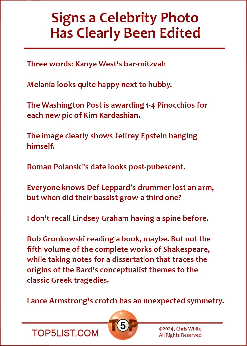 Signs a Celebrity Photo Has Clearly Been Edited   |   Three words: Kanye West's bar-mitzvah  Melania looks quite happy next to hubby.  The Washington Post is awarding 1-4 Pinocchios for each new pic of Kim Kardashian.  The image clearly shows Jeffrey Epstein hanging himself.  Roman Polanski's date looks post-pubescent.  Everyone knows Def Leppard's drummer lost an arm, but when did their bassist grow a third one?  I don't recall Lindsey Graham having a spine before.  Rob Gronkowski reading a book, maybe. But not the fifth volume of the complete works of Shakespeare, while taking notes for a dissertation that traces the origins of the Bard's conceptualist themes to the classic Greek tragedies.  Lance Armstrong's crotch has an unexpected symmetry.
