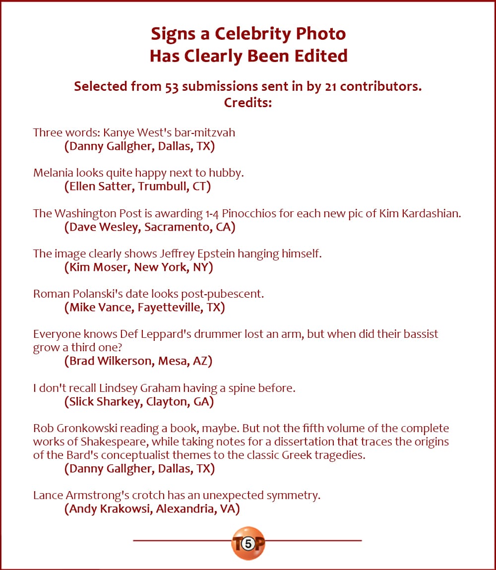 Signs a Celebrity Photo Has Clearly Been Edited |  Selected from 53 submissions sent in by 21 contributors. Writer credits:  Three words: Kanye West's bar-mitzvah 	(Danny Gallgher, Dallas, TX)  Melania looks quite happy next to hubby. 	(Ellen Satter, Trumbull, CT)  The Washington Post is awarding 1-4 Pinocchios for each new pic of Kim Kardashian. 	(Dave Wesley, Sacramento, CA)  The image clearly shows Jeffrey Epstein hanging himself. 	(Kim Moser, New York, NY)  Roman Polanski's date looks post-pubescent. 	(Mike Vance, Fayetteville, TX)  Everyone knows Def Leppard's drummer lost an arm, but when did their bassist grow a third one? 	(Brad Wilkerson, Mesa, AZ)  I don't recall Lindsey Graham having a spine before. 	(Slick Sharkey, Clayton, GA)  Rob Gronkowski reading a book, maybe. But not the fifth volume of the complete works of Shakespeare, while taking notes for a dissertation that traces the origins of the Bard's conceptualist themes to the classic Greek tragedies. 	(Danny Gallgher, Dallas, TX)  Lance Armstrong's crotch has an unexpected symmetry. 	(Andy Krakowsi, Alexandria, VA)