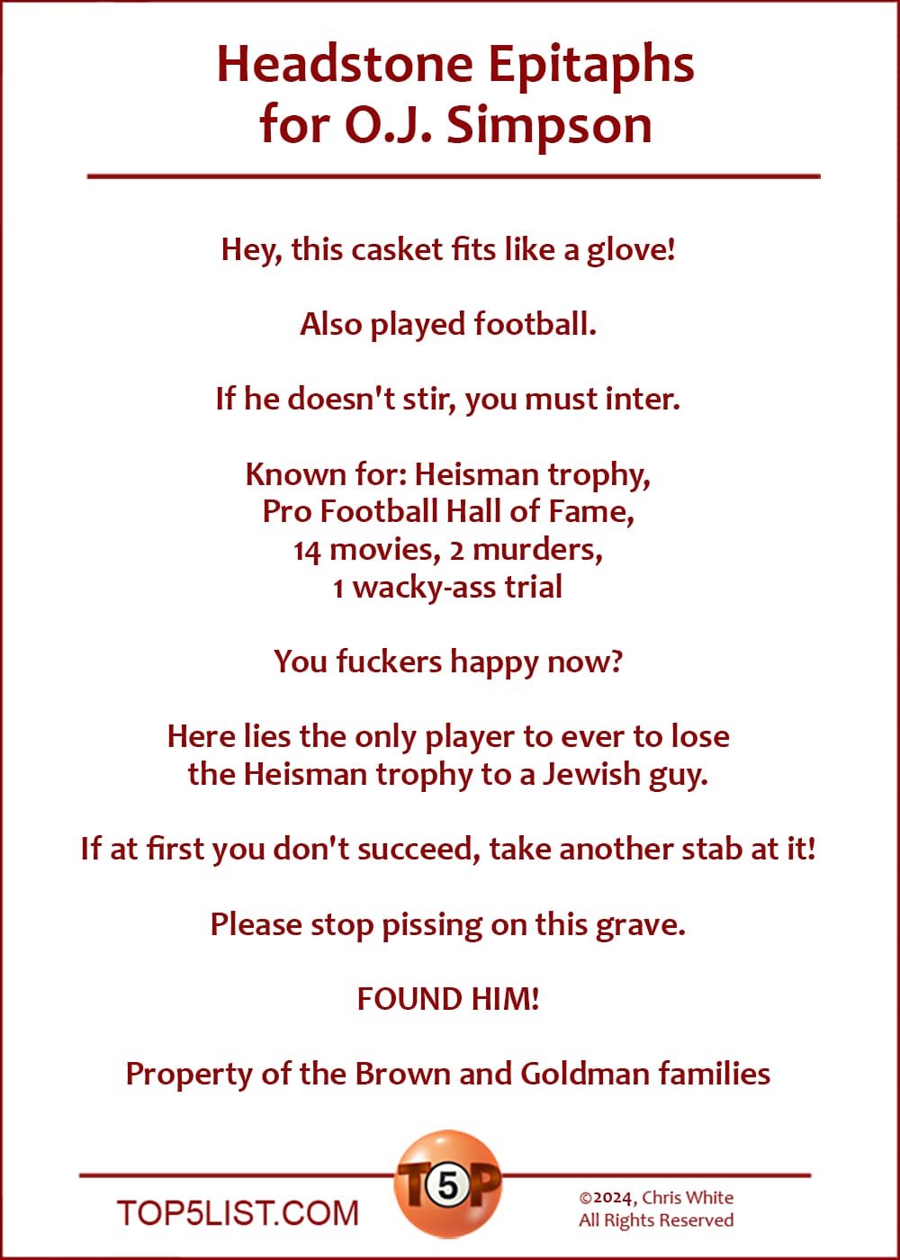 Headstone Epitaphs for O.J. Simpson  |   Hey, this casket fits like a glove!  Also played football.  If he doesn't stir, you must inter.  Known for: Heisman trophy, Pro Football Hall of Fame, 14 movies, 2 murders, 1 wacky-ass trial  You fuckers happy now?  Here lies the only player to ever to lose the Heisman trophy to a Jewish guy.  If at first you don't succeed, take another stab at it!  Please stop pissing on this grave.  FOUND HIM!  Property of the Brown and Goldman families