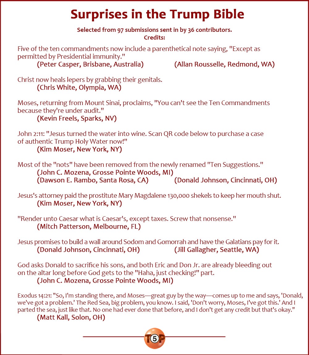 Surprises in the Trump Bible |   Selected from 97 submissions sent in by 36 contributors. Writer credits:  Five of the ten commandments now include a parenthetical note saying, "Except as permitted by Presidential immunity." 	(Peter Casper, Brisbane, Australia) 	(Allan Rousselle, Redmond, WA)  Christ now heals lepers by grabbing their genitals. 	(Chris White, Olympia, WA)  Moses, returning from Mount Sinai, proclaims, "You can't see the Ten Commandments because they're under audit." 	(Kevin Freels, Sparks, NV)  John 2:11: "Jesus turned the water into wine. Scan QR code below to purchase a case of authentic Trump Holy Water now!" 	(Kim Moser, New York, NY)  Most of the "nots" have been removed from the newly renamed "Ten Suggestions." 	(John C. Mozena, Grosse Pointe Woods, MI) 	(Dawson E. Rambo, Santa Rosa, CA) 	(Donald Johnson, Cincinnati, OH)  Jesus's attorney paid the prostitute Mary Magdalene 130,000 shekels to keep her mouth shut. 	(Kim Moser, New York, NY)  "Render unto Caesar what is Caesar's, except taxes. Screw that nonsense." 	(Mitch Patterson, Melbourne, FL)  Jesus promises to build a wall around Sodom and Gomorrah and have the Galatians pay for it. 	(Donald Johnson, Cincinnati, OH) 	(Jill Gallagher, Seattle, WA)  God asks Donald to sacrifice his sons, and both Eric and Don Jr. are already bleeding out on the altar long before God gets to the "Haha, just checking!" part. 	(John C. Mozena, Grosse Pointe Woods, MI)  Exodus 14:21: "So, I'm standing there, and Moses—great guy by the way—comes up to me and says, 'Donald, we've got a problem.' The Red Sea, big problem, you know. I said, 'Don't worry, Moses, I've got this.' And I parted the sea, just like that. No one had ever done that before, and I don't get any credit but that's okay." 	(Matt Kall, Solon, OH)