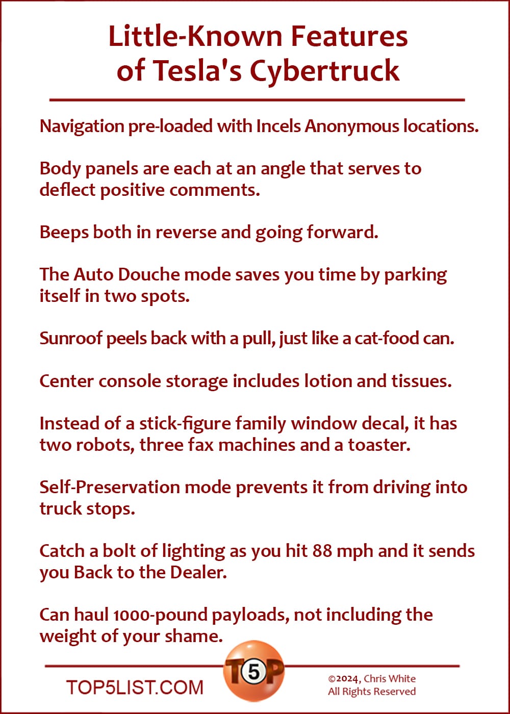 Little-Known Features of Tesla's Cybertruck  |   Navigation pre-loaded with Incels Anonymous locations.  Body panels are each at an angle that serves to deflect positive comments.  Beeps both in reverse and going forward.  The Auto Douche mode saves you time by parking itself in two spots.  Sunroof peels back with a pull, just like a cat-food can.  Center console storage includes lotion and tissues.  Instead of a stick-figure family window decal, it has two robots, three fax machines and a toaster.  Self-Preservation Mode prevents it from driving into truck stops.  Catch a bolt of lighting as you hit 88 mph and it sends you Back to the Dealer.  Can haul 1000-pound payloads, not including the weight of your shame.
