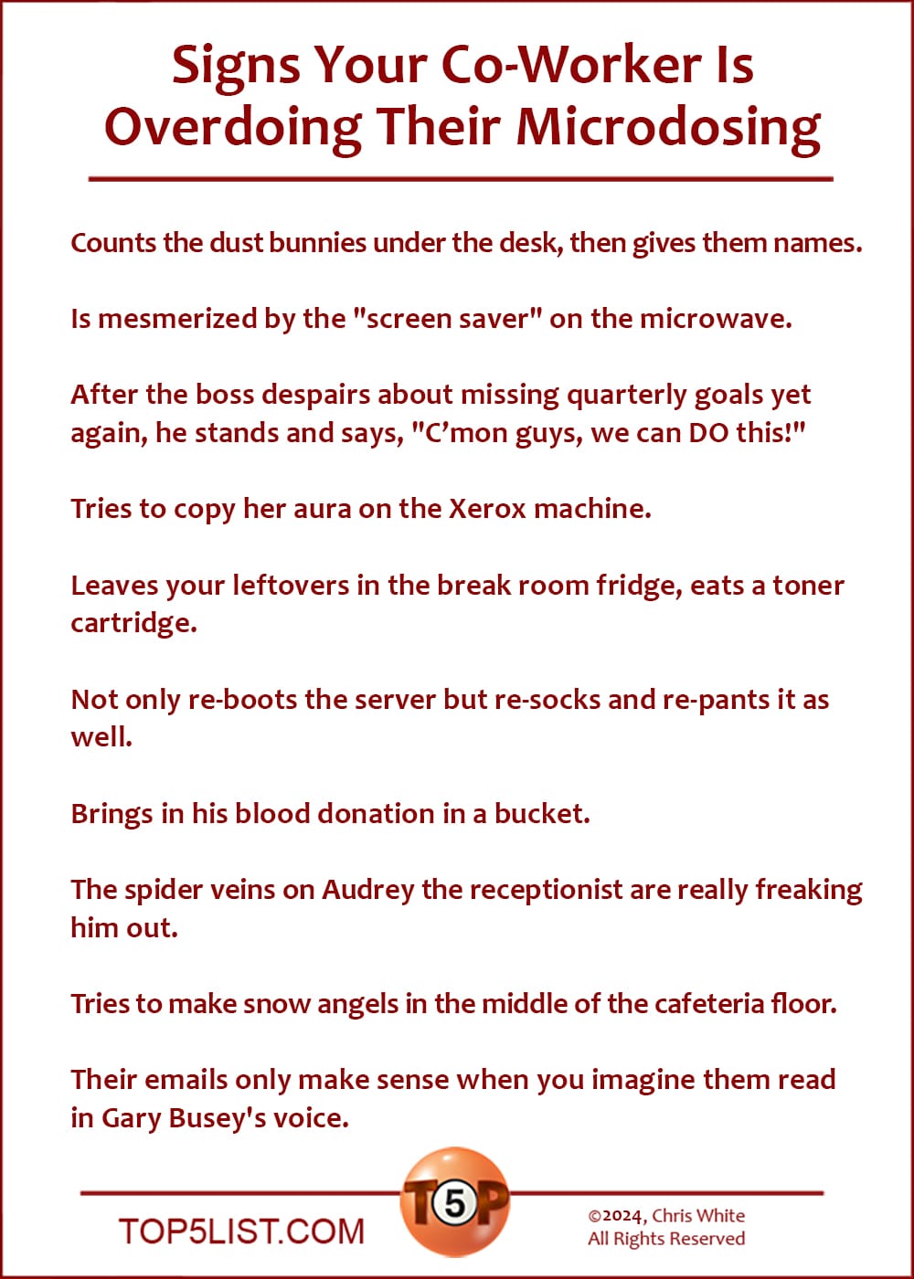 Signs Your Co-Worker Is Overdoing Their Microdosing  |   Counts the dust bunnies under the desk, then gives them names.  Appears to be mesmerized by the "screen saver" on the microwave.  After the boss despairs about missing quarterly goals yet again, he stands and says, "C’mon guys, we can DO this!"  Tries to copy her aura on the Xerox machine.  Leaves your leftovers in the break room fridge, eats a toner cartridge.  Not only re-boots the server but re-socks and re-pants it as well.  Brings in his blood donation in a bucket.  The spider veins on Audrey the receptionist are really freaking him out.  Tries to make snow angels in the middle of the cafeteria floor.  Their emails only make sense when you imagine them read in Gary Busey's voice.