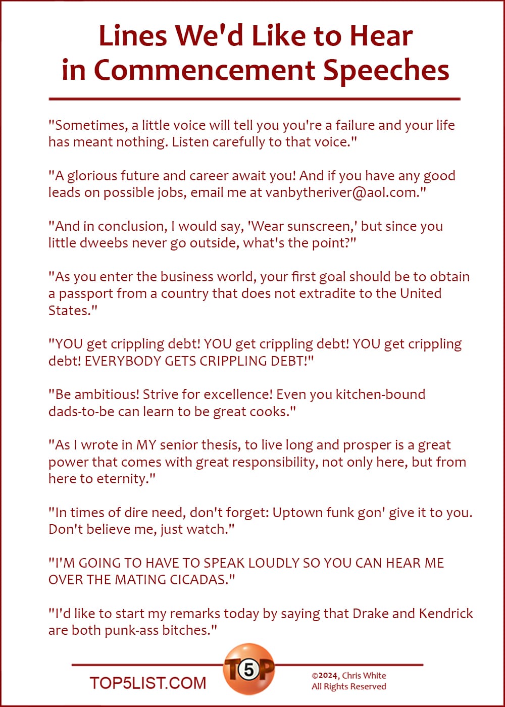 Lines We'd Like to Hear in Commencement Speeches  |  "Sometimes, a little voice will tell you you're a failure and your life has meant nothing. Listen carefully to that voice."  "A glorious future and career await you! And if you have any good leads on possible jobs, email me at vanbytheriver@aol.com."  "And in conclusion, I would say, 'Wear sunscreen,' but since you little dweebs never go outside, what's the point?"  "As you enter the business world, your first goal should be to obtain a passport from a country that does not extradite to the United States."  "YOU get crippling debt! YOU get crippling debt! YOU get crippling debt! EVERYBODY GETS CRIPPLING DEBT!"  "Be ambitious! Strive for excellence! Even you kitchen-bound dads-to-be can learn to be great cooks."  "As I wrote in MY senior thesis, to live long and prosper is a great power that comes with great responsibility, not only here, but from here to eternity."  "In times of dire need, don't forget: Uptown funk gon' give it to you. Don't believe me, just watch."  "I'M GOING TO HAVE TO SPEAK LOUDLY SO YOU CAN HEAR ME OVER THE MATING CICADAS."  "I'd like to start my remarks today by saying that Drake and Kendrick are both punk-ass bitches."