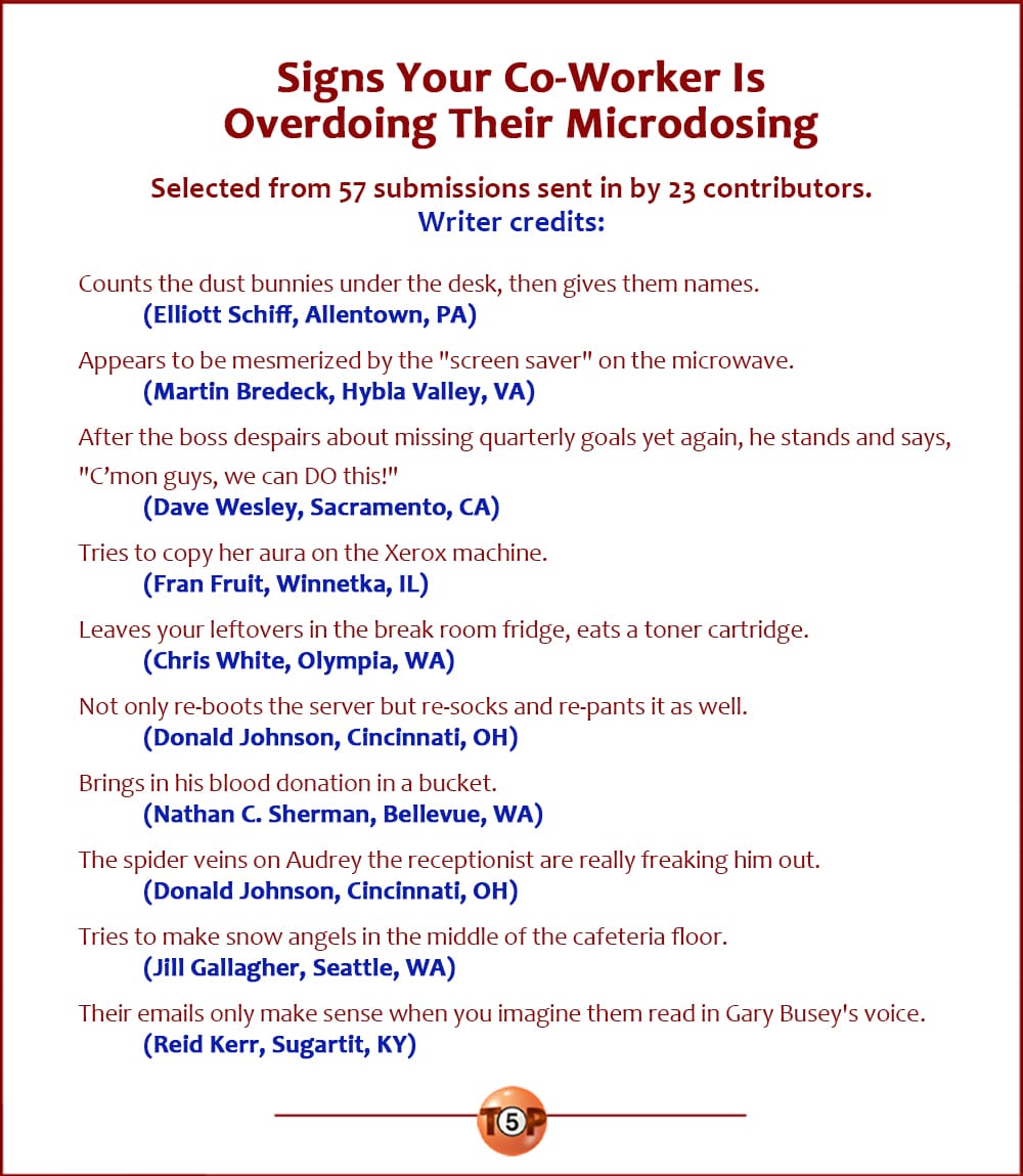 Signs Your Co-Worker Is Overdoing Their Microdosing  |  Selected from 57 submissions sent in by 23 contributors. Writers:  Counts the dust bunnies under the desk, then gives them names. 	(Elliott Schiff, Allentown, PA)  Appears to be mesmerized by the "screen saver" on the microwave. 	(Martin Bredeck, Hybla Valley, VA)  After the boss despairs about missing quarterly goals yet again, he stands and says, "C’mon guys, we can DO this!" 	(Dave Wesley, Sacramento, CA)  Tries to copy her aura on the Xerox machine. 	(Fran Fruit, Winnetka, IL)  Leaves your leftovers in the break room fridge, eats a toner cartridge. 	(Chris White, Olympia, WA)  Not only re-boots the server but re-socks and re-pants it as well. 	(Donald Johnson, Cincinnati, OH)  Brings in his blood donation in a bucket. 	(Nathan C. Sherman, Bellevue, WA)  The spider veins on Audrey the receptionist are really freaking him out. 	(Donald Johnson, Cincinnati, OH)  Tries to make snow angels in the middle of the cafeteria floor. 	(Jill Gallagher, Seattle, WA)  Their emails only make sense when you imagine them read in Gary Busey's voice. 	(Reid Kerr, Sugartit, KY)