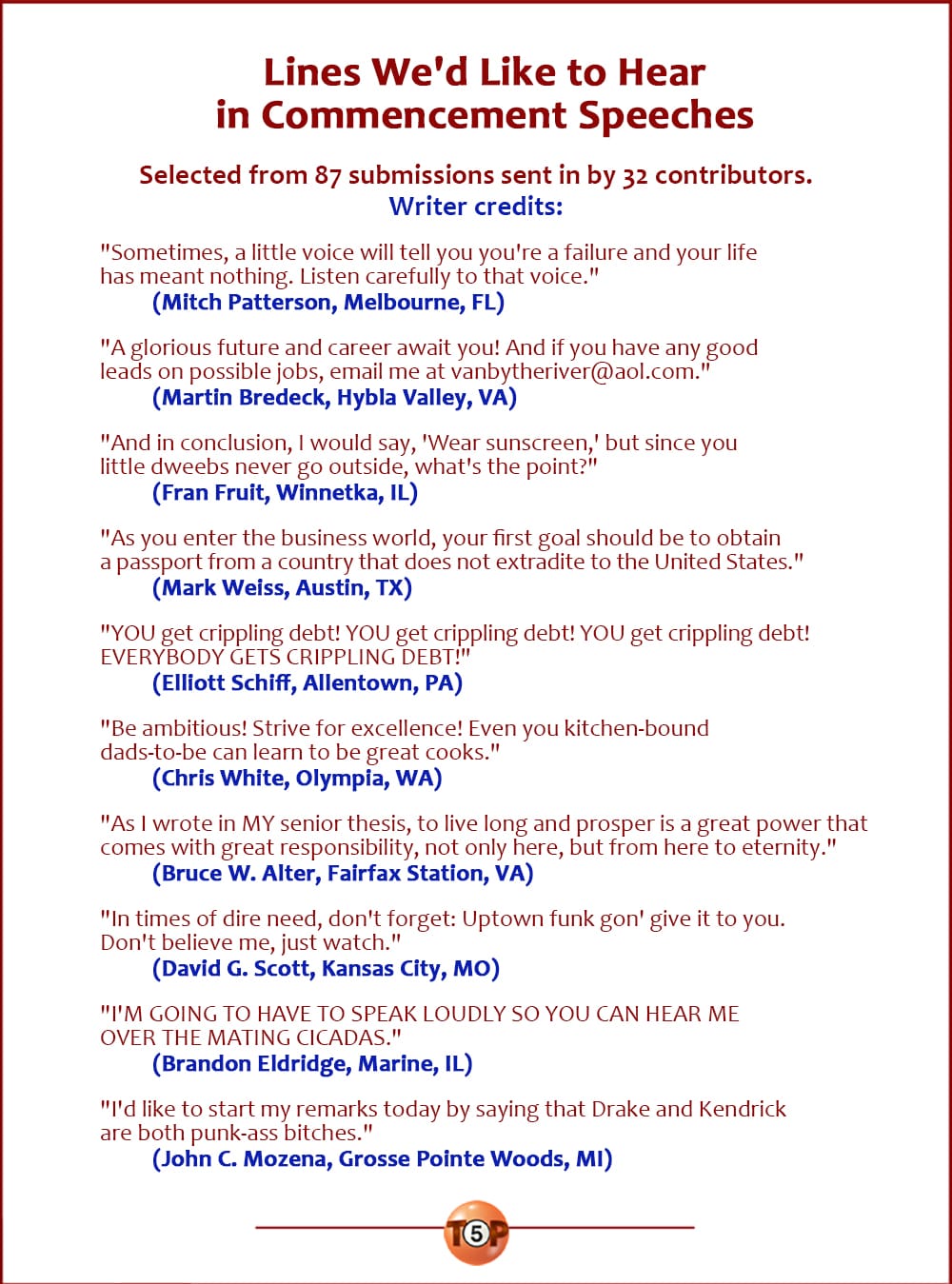 Lines We'd Like to Hear in Commencement Speeches   |  Selected from 87 submissions sent in by 32 contributors.  "Sometimes, a little voice will tell you you're a failure and your life has meant nothing. Listen carefully to that voice." 	(Mitch Patterson, Melbourne, FL)  "A glorious future and career await you! And if you have any good leads on possible jobs, email me at vanbytheriver@aol.com." 	(Martin Bredeck, Hybla Valley, VA)  "And in conclusion, I would say, 'Wear sunscreen,' but since you little dweebs never go outside, what's the point?" 	(Fran Fruit, Winnetka, IL)  "As you enter the business world, your first goal should be to obtain a passport from a country that does not extradite to the United States." 	(Mark Weiss, Austin, TX)  "YOU get crippling debt! YOU get crippling debt! YOU get crippling debt! EVERYBODY GETS CRIPPLING DEBT!" 	(Elliott Schiff, Allentown, PA)  "Be ambitious! Strive for excellence! Even you kitchen-bound dads-to-be can learn to be great cooks." 	(Chris White, Olympia, WA)  "As I wrote in MY senior thesis, to live long and prosper is a great power that comes with great responsibility, not only here, but from here to eternity." 	(Bruce W. Alter, Fairfax Station, VA)  "In times of dire need, don't forget: Uptown funk gon' give it to you. Don't believe me, just watch." 	(David G. Scott, Kansas City, MO)  "I'M GOING TO HAVE TO SPEAK LOUDLY SO YOU CAN HEAR ME OVER THE MATING CICADAS." 	(Brandon Eldridge, Marine, IL)  "I'd like to start my remarks today by saying that Drake and Kendrick are both punk-ass bitches." 	(John C. Mozena, Grosse Pointe Woods, MI)