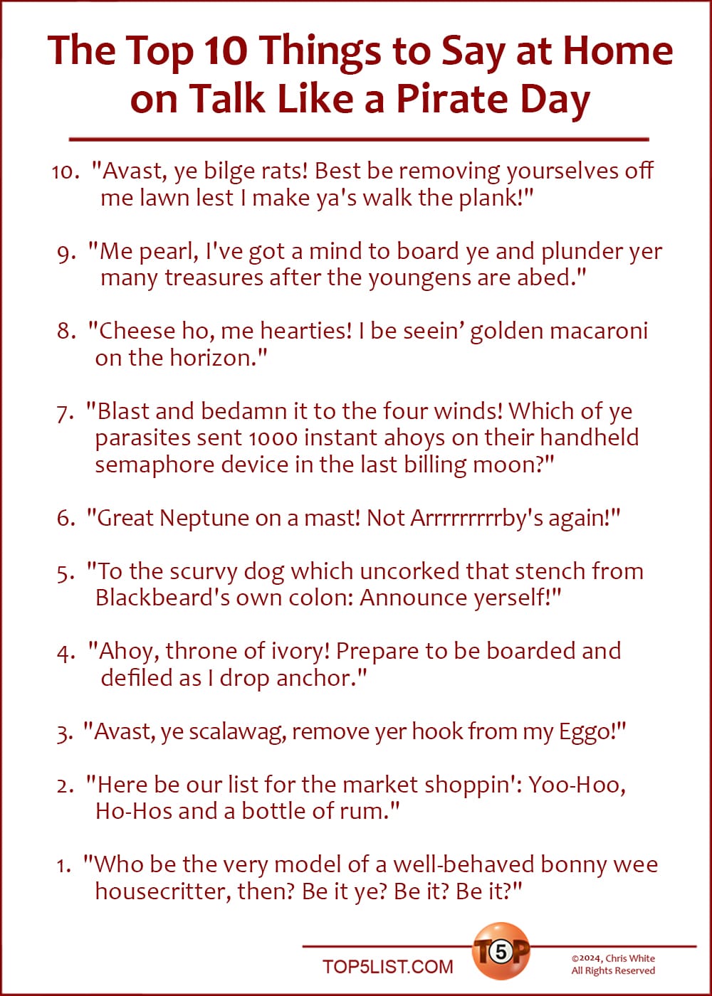 The Top 10 Things to Say at Home on Talk Like a Pirate Day   |    10. "Avast, ye bilge rats! Best be removing yourselves off me lawn lest I make ya's walk the plank!" 9. "Me pearl, I've got a mind to board ye and plunder yer many treasures after the youngens are abed." 8. "Cheese ho, me hearties! I be seeing golden macaroni on the horizon." 7. "Blast and bedamn it to the four winds! Which of ye parasites sent 1000 instant ahoys on their handheld semaphore device in the last billing moon?" 6. "Great Neptune on a mast! Not Arrrrrrrrrby's again!" 5. "To the scurvy dog which uncorked that stench from Blackbeard's own colon: Announce yerself!" 4. "Ahoy, throne of ivory! Prepare to be boarded and defiled as I drop anchor." 3. "Avast, ye scalawag, remove yer hook from my Eggo!" 2. "Here be our list for the market shoppin': Yoo-Hoo, Ho-Hos and a bottle of rum." 1. "Who be the very model of a well-behaved bonny wee housecritter, then? Be it ye? Be it? Be it?"