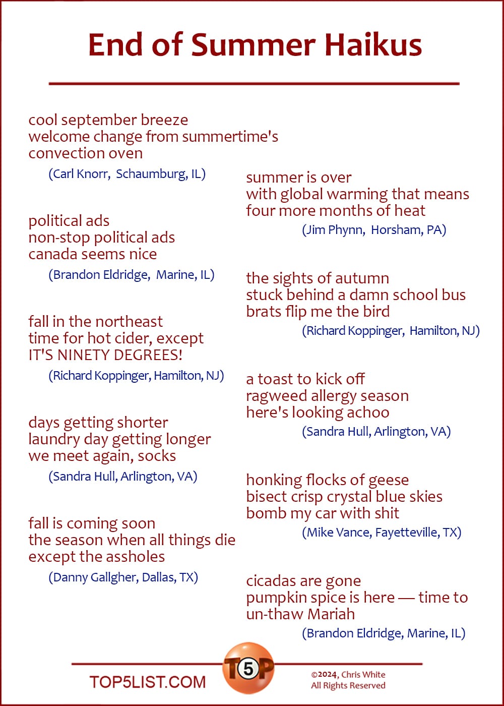 End of Summer Haikus  |  Selected from 57 submissions sent in by 21 contributors.  cool september breeze welcome change from summertime's convection oven 	(Carl Knorr, Schaumburg, IL)  political ads non-stop political ads canada seems nice 	(Brandon Eldridge, Marine, IL)  fall in the northeast time for hot cider, except IT'S NINETY DEGREES! 	(Richard Koppinger, Hamilton, NJ)  days getting shorter laundry day getting longer we meet again, socks 	(Sandra Hull, Arlington, VA)  fall is coming soon the season when all things die except the assholes 	(Danny Gallgher, Dallas, TX)  summer is over with global warming that means four more months of heat 	(Jim Phynn, Horsham, PA)  the sights of autumn stuck behind a damn school bus brats flip me the bird 	(Richard Koppinger, Hamilton, NJ)  a toast to kick off ragweed allergy season here's looking achoo 	(Sandra Hull, Arlington, VA)  honking flocks of geese bisect crisp crystal blue skies bomb my car with shit 	(Mike Vance, Fayetteville, TX)  cicadas are gone pumpkin spice is here — time to un-thaw Mariah 	(Brandon Eldridge, Marine, IL)