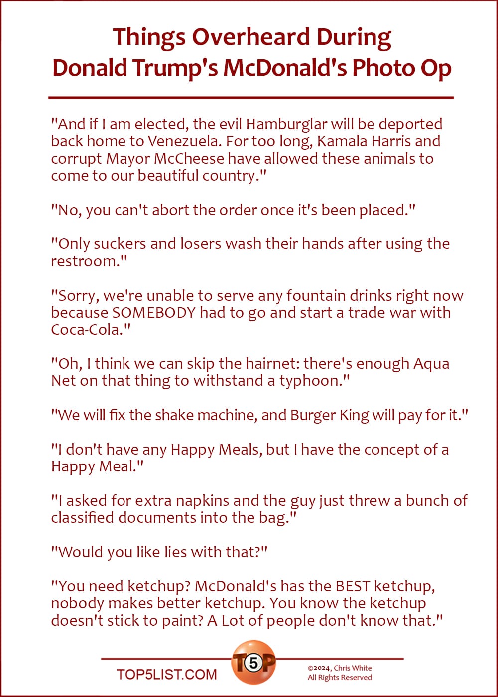 The Top 10 Things Overheard During Donald Trump's McDonald's Photo Op   |   "And if I am elected, the evil Hamburglar will be deported back home to Venezuela. For too long, Kamala Harris and corrupt Mayor McCheese have allowed these animals to come to our beautiful country."  "No, you can't abort the order once it's been placed."  "Only suckers and losers wash their hands after using the restroom."  "Sorry, we're unable to serve any fountain drinks right now because SOMEBODY had to go and start a trade war with Coca-Cola."  "Oh, I think we can skip the hairnet: there's enough Aqua Net on that thing to withstand a typhoon."  "We will fix the shake machine, and Burger King will pay for it."  "I don't have any Happy Meals, but I have the concept of a Happy Meal."  "I asked for extra napkins and the guy just threw a bunch of classified documents into the bag."  "Would you like lies with that?")  "You need ketchup? McDonald's has the BEST ketchup, nobody makes better ketchup. You know the ketchup doesn't stick to paint? A Lot of people don't know that."