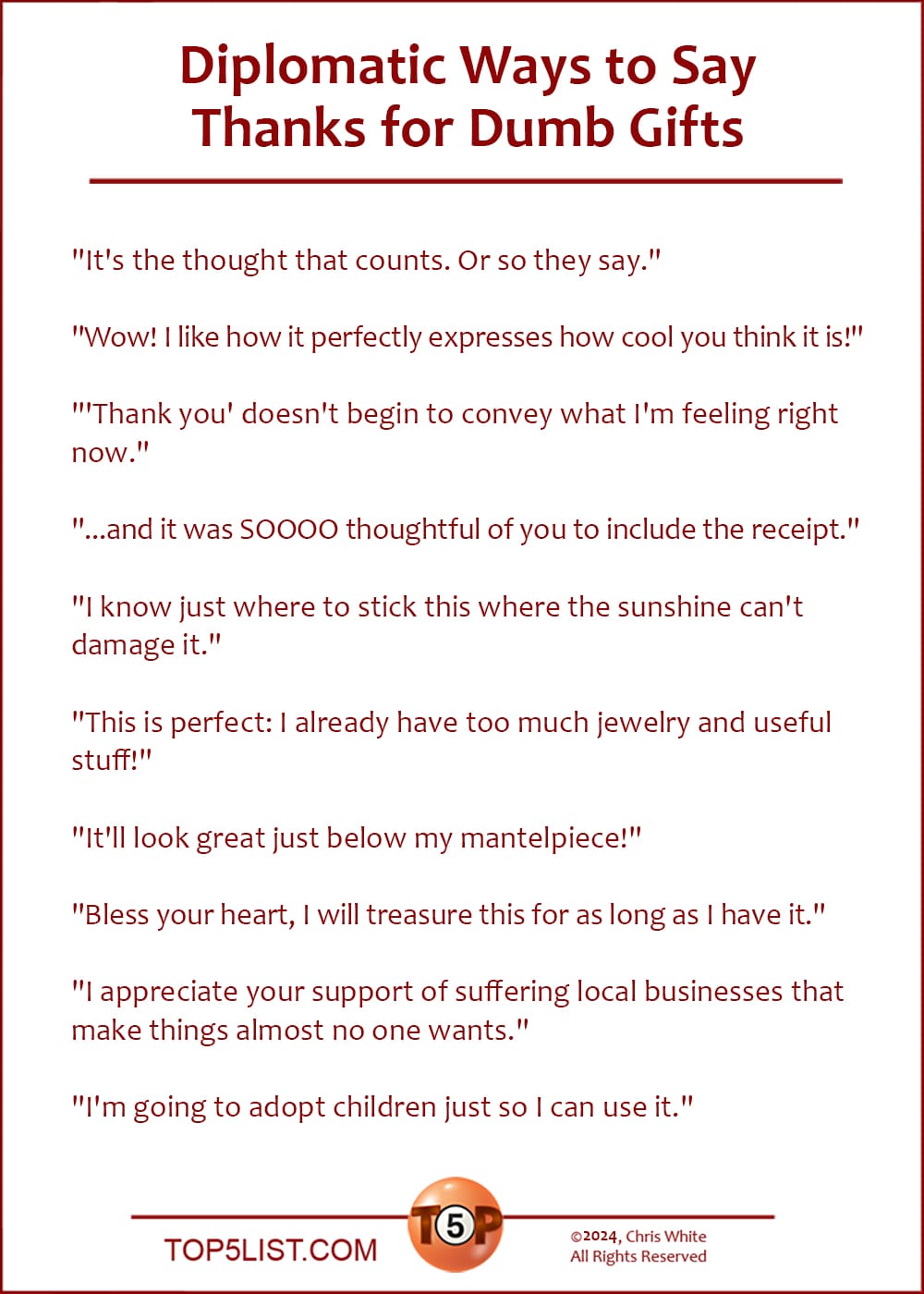 The Top 10 Diplomatic Ways to Say Thanks for Dumb Gifts  |   "It's the thought that counts. Or so they say."  "Wow! I like how it perfectly expresses how cool you think it is!"  "'Thank you' doesn't begin to convey what I'm feeling right now."  "...and it was SOOOO thoughtful of you to include the receipt."  "I know just where to stick this where the sunshine can't damage it."  "This is perfect: I already have too much jewelry and useful stuff!"  "It'll look great just below my mantelpiece!"  "Bless your heart, I will treasure this for as long as I have it."  "I appreciate your support of suffering local businesses that make things almost no one wants."  "I'm going to adopt children just so I can use it."