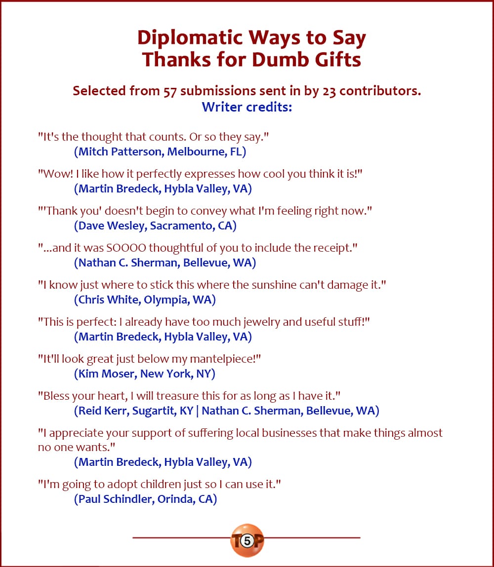 The Top 10 Diplomatic Ways to Say Thanks for Dumb Gifts  |  Selected from 67 submissions sent in by 25 contributors. Writer credits:  "It's the thought that counts. Or so they say." 	(Mitch Patterson, Melbourne, FL)  "Wow! I like how it perfectly expresses how cool you think it is!" 	(Martin Bredeck, Hybla Valley, VA)  "'Thank you' doesn't begin to convey what I'm feeling right now." 	(Dave Wesley, Sacramento, CA)  "...and it was SOOOO thoughtful of you to include the receipt." 	(Nathan C. Sherman, Bellevue, WA)  "I know just where to stick this where the sunshine can't damage it." 	(Chris White, Olympia, WA)  "This is perfect: I already have too much jewelry and useful stuff!" 	(Martin Bredeck, Hybla Valley, VA)  "It'll look great just below my mantelpiece!" 	(Kim Moser, New York, NY)  "Bless your heart, I will treasure this for as long as I have it." 	(Reid Kerr, Sugartit, KY) 	(Nathan C. Sherman, Bellevue, WA)  "I appreciate your support of suffering local businesses that make things almost no one wants." 	(Martin Bredeck, Hybla Valley, VA)  "I'm going to adopt children just so I can use it." 	(Paul Schindler, Orinda, CA)
