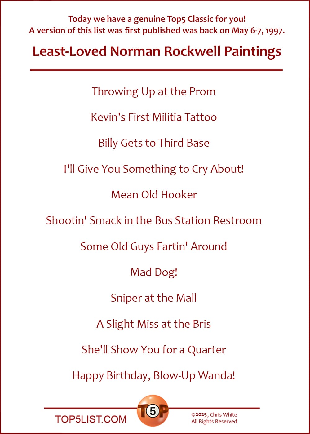 Today we have a Top5 Classic for you, a version of which was first published was back on May 6-7, 1997: The Top 12 Least-Loved Norman Rockwell Paintings  |  Throwing Up at the Prom  Kevin's First Militia Tattoo  Billy Gets to Third Base  I'll Give You Something to Cry About!  Mean Old Hooker  Shootin' Smack in the Bus Station Restroom  Some Old Guys Fartin' Around  Mad Dog!  Sniper at the Mall  A Slight Miss at the Bris  She'll Show You for a Quarter  Happy Birthday, Blow-Up Wanda!